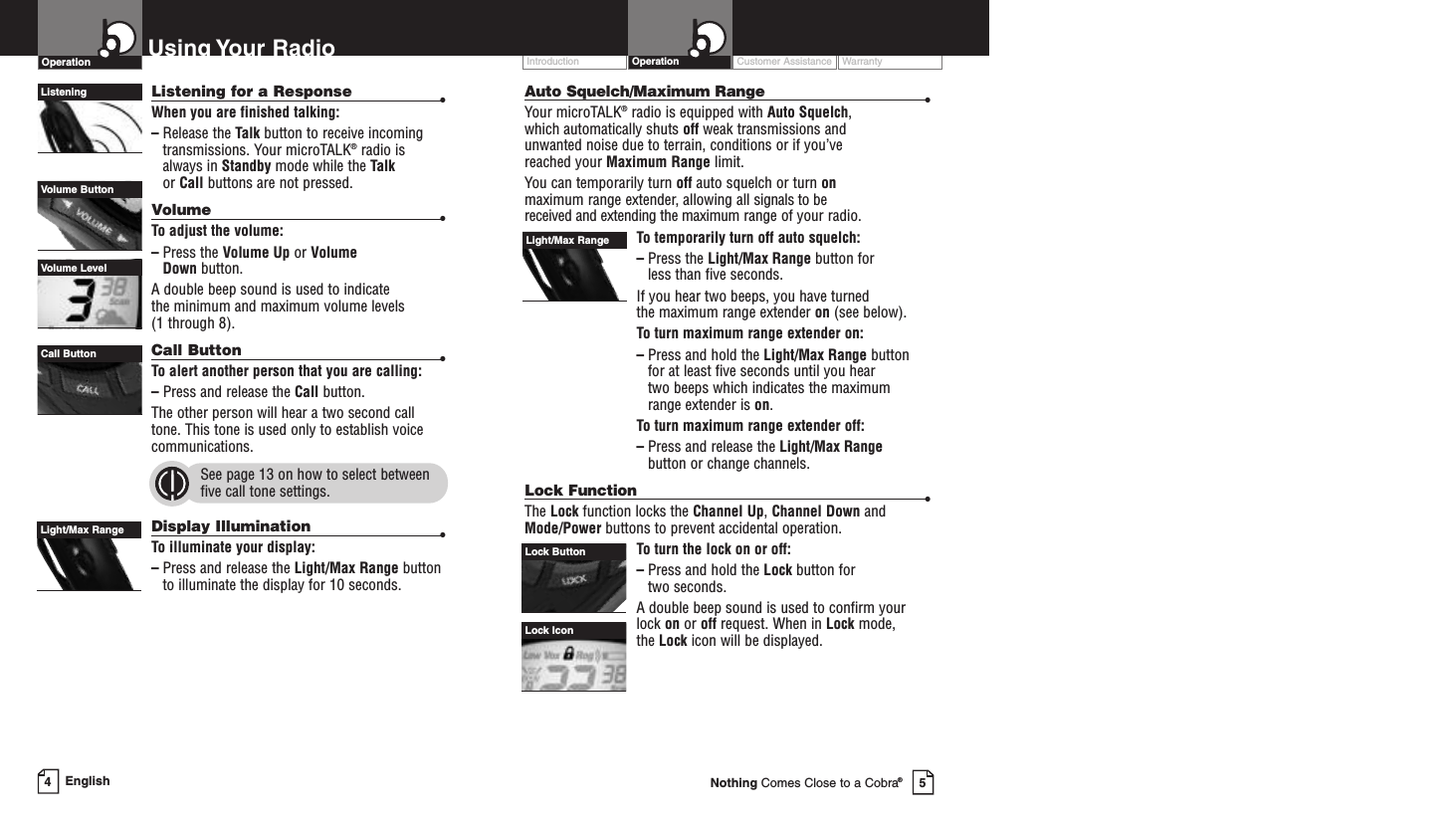 Auto Squelch/Maximum Range •Your microTALK®radio is equipped with Auto Squelch,which automatically shuts off weak transmissions and unwanted noise due to terrain, conditions or if you’ve reached your Maximum Range limit.You can temporarily turn off auto squelch or turn onmaximum range extender, allowing all signals to be received and extending the maximum range of your radio.To temporarily turn off auto squelch:–Press the Light/Max Range button for less than five seconds. If you hear two beeps, you have turned the maximum range extender on (see below).To turn maximum range extender on:–Press and hold the Light/Max Range button for at least five seconds until you hear two beeps which indicates the maximumrange extender is on.To turn maximum range extender off:–Press and release the Light/Max Rangebutton or change channels.Lock Function •The Lock function locks the Channel Up,Channel Down andMode/Power buttons to prevent accidental operation. Toturn the lock on or off:–Press and hold the Lock button for two seconds.Adouble beep sound is used to confirm yourlock on or off request. When in Lock mode,the Lock icon will be displayed.Customer Assistance WarrantyIntroduction OperationLock IconLock ButtonLight/Max RangeUsing Your RadioOperationListening for a Response •When you are finished talking:–Release the Talk button to receive incomingtransmissions. Your microTALK®radio isalways in Standby mode while the Talkor Call buttons are not pressed.Volume •To adjust the volume:–Press the Volume Up or Volume Down button.Adouble beep sound is used to indicate the minimum and maximum volume levels (1 through 8).Call Button •To alert another person that you are calling:–Press and release the Call button. The other person will hear a two second calltone. This tone is used only to establish voicecommunications.See page 13 on how to select betweenfive call tone settings.Display Illumination •To illuminate your display:–Press and release the Light/Max Range buttonto illuminate the display for 10 seconds.Light/Max RangeListeningCall ButtonVolume ButtonVolume LevelEnglish45Nothing Comes Close to a Cobra®