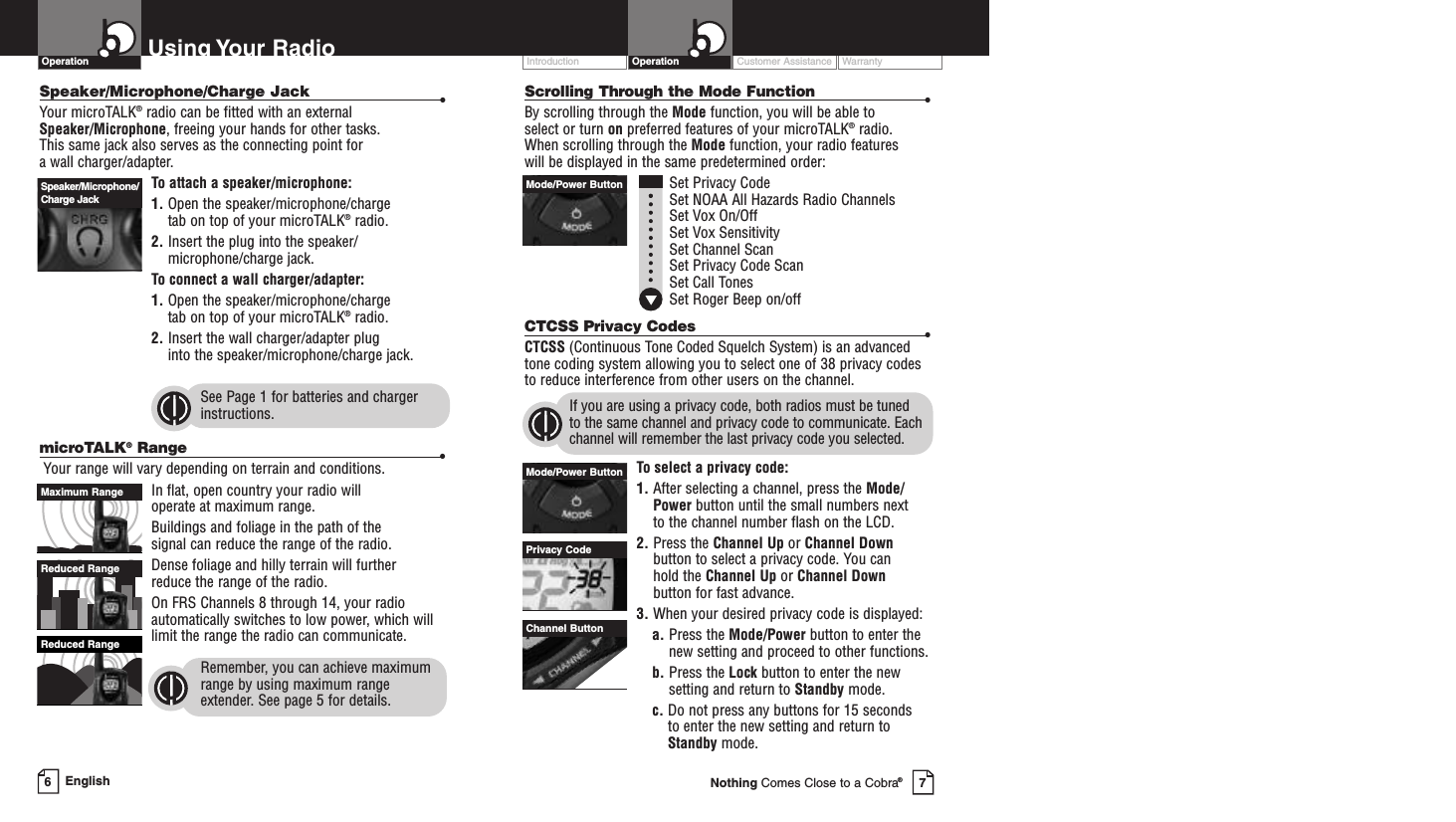 Customer Assistance WarrantyIntroduction OperationScrolling Through the Mode Function •By scrolling through the Mode function, you will be able to select or turn on preferred features of your microTALK®radio.When scrolling through the Mode function, your radio features will be displayed in the same predetermined order:Set Privacy CodeSet NOAA All Hazards Radio Channels Set Vox On/Off Set Vox SensitivitySet Channel ScanSet Privacy Code ScanSet Call TonesSet Roger Beep on/offCTCSS Privacy Codes •CTCSS (Continuous Tone Coded Squelch System) is an advancedtone coding system allowing you to select one of 38 privacy codesto reduce interference from other users on the channel.If you are using a privacy code, both radios must be tuned to the same channel and privacy code to communicate. Eachchannel will remember the last privacy code you selected.To select a privacy code:1. After selecting a channel, press the Mode/Power button until the small numbers next to the channel number flash on the LCD.2. Press the Channel Up or Channel Downbutton to select a privacy code. You can hold the Channel Up or Channel Downbutton for fast advance.3. When your desired privacy code is displayed:a. Press the Mode/Power button to enter thenew setting and proceed to other functions.b. Press the Lock button to enter the newsetting and return to Standby mode.c. Do not press any buttons for 15 seconds to enter the new setting and return toStandby mode.PrivacyCodeMode/Power ButtonChannel ButtonMode/Power ButtonUsing Your RadioOperationSpeaker/Microphone/Charge Jack •Your microTALK®radio can be fitted with an external Speaker/Microphone,freeing your hands for other tasks. This same jack also serves as the connecting point for awall charger/adapter.To attach a speaker/microphone:1. Open the speaker/microphone/charge tab on top of your microTALK®radio.2. Insert the plug into the speaker/microphone/charge jack.To connect a wall charger/adapter:1. Open the speaker/microphone/charge tab on top of your microTALK®radio.2. Insert the wall charger/adapter plug into the speaker/microphone/charge jack.See Page 1 for batteries and chargerinstructions.microTALK®Range •Your range will vary depending on terrain and conditions.In flat, open country your radio will operate at maximum range.Buildings and foliage in the path of the signal can reduce the range of the radio.Dense foliage and hilly terrain will further reduce the range of the radio.On FRS Channels 8 through 14, your radioautomatically switches to low power, which willlimit the range the radio can communicate.Remember, you can achieve maximumrange by using maximum rangeextender. See page 5 for details.Reduced RangeReduced RangeMaximum RangeSpeaker/Microphone/Charge JackEnglish67Nothing Comes Close to a Cobra®