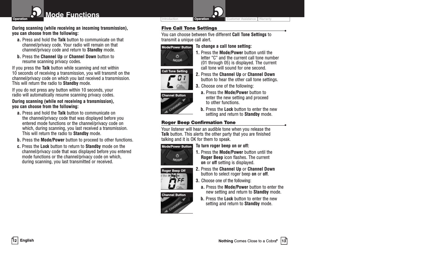 Customer Assistance WarrantyIntroduction OperationMode FunctionsOperationDuring scanning (while receiving an incoming transmission), you can choose from the following:a. Press and hold the Talk button to communicate on thatchannel/privacy code. Your radio will remain on thatchannel/privacy code and return to Standby mode.b. Press the Channel Up or Channel Down button to resume scanning privacy codes.If you press the Talk button while scanning and not within 10 seconds of receiving a transmission, you will transmit on thechannel/privacy code on which you last received a transmission.This will return the radio to Standby mode.If you do not press any button within 10 seconds, your radio will automatically resume scanning privacy codes. During scanning (while not receiving a transmission), you can choose from the following:a. Press and hold the Talk button to communicate on the channel/privacy code that was displayed before youentered mode functions or the channel/privacy code on which, during scanning, you last received a transmission. This will return the radio to Standby mode.b. Press the Mode/Power button to proceed to other functions.c. Press the Lock button to return to Standby mode on thechannel/privacy code that was displayed before you enteredmode functions or the channel/privacy code on which, during scanning, you last transmitted or received.Call Tone SettingMode/Power ButtonChannel ButtonRoger Beep OffMode/Power ButtonChannel ButtonEnglish12 13Nothing Comes Close to a Cobra®Five Call Tone Settings •You can choose between five different Call Tone Settings totransmit a unique call alert. To change a call tone setting:1. Press the Mode/Power button until the letter “C” and the current call tone number (01 through 05) is displayed. The current call tone will sound for one second.2. Press the Channel Up or Channel Downbutton to hear the other call tone settings.3. Choose one of the following:a. Press the Mode/Power button to enter the new setting and proceed to other functions.b. Press the Lock button to enter the newsetting and return to Standby mode.Roger Beep Confirmation Tone •Your listener will hear an audible tone when you release the Talk button. This alerts the other party that you are finished talking and it is OK for them to speak.Toturn roger beep on or off:1. Press the Mode/Power button until the Roger Beep icon flashes. The current on or off setting is displayed.2. Press the Channel Up or Channel Downbutton to select roger beep on or off.3. Choose one of the following:a. Press the Mode/Power button to enter thenew setting and return to Standby mode.b. Press the Lock button to enter the newsetting and return to Standby mode.