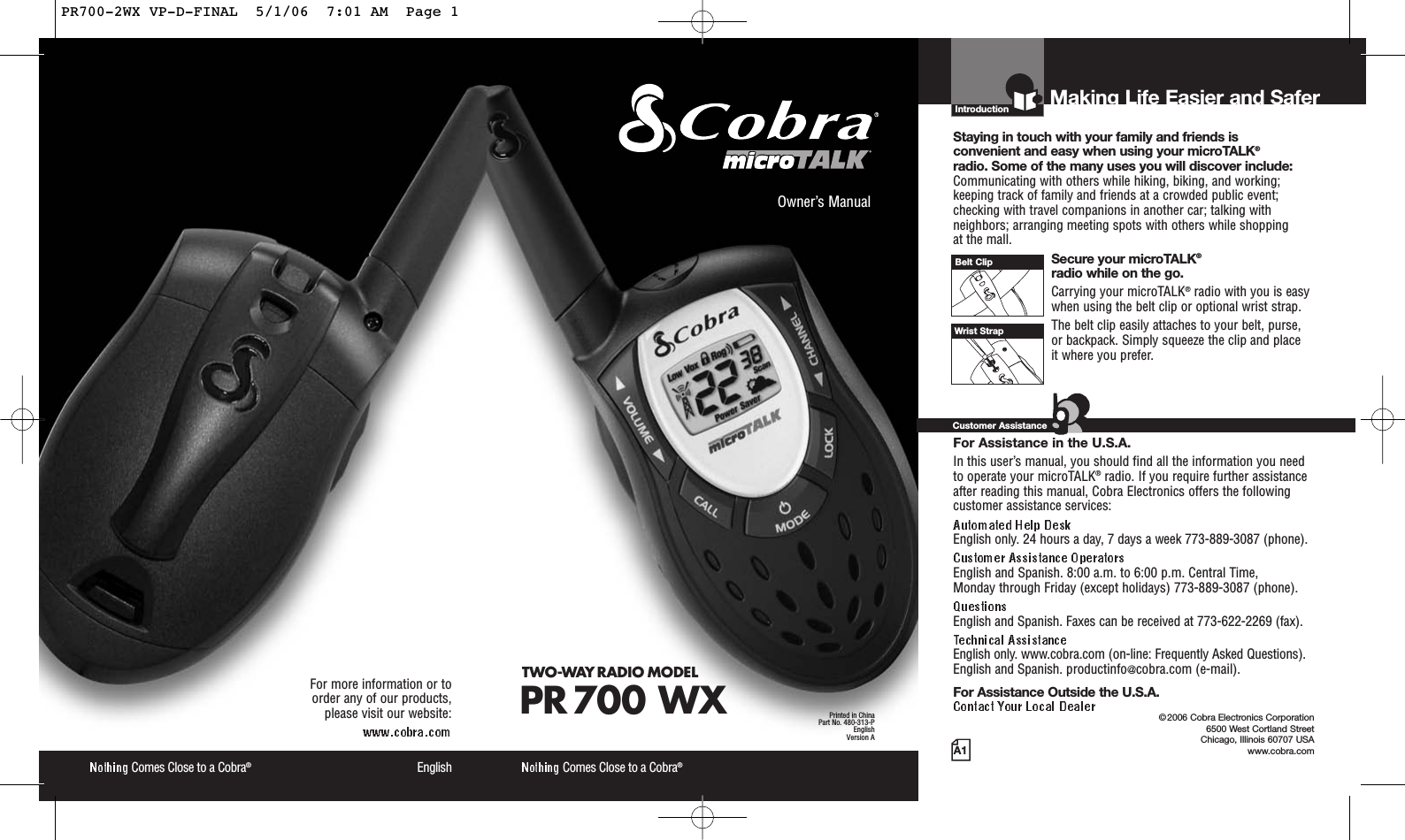 Introduction©2006 Cobra Electronics Corporation6500 West Cortland StreetChicago, Illinois 60707 USAwww.cobra.comMaking Life Easier and SaferStaying in touch with your family and friends is convenient and easy when using your microTALK®radio. Some of the many uses you will discover include:Communicating with others while hiking, biking, and working;keeping track of family and friends at a crowded public event;checking with travel companions in another car; talking withneighbors; arranging meeting spots with others while shopping at the mall.Secure your microTALK®radio while on the go.Carrying your microTALK®radio with you is easywhen using the belt clip or optional wrist strap. The belt clip easily attaches to your belt, purse, or backpack. Simply squeeze the clip and place it where you prefer.For Assistance in the U.S.A. In this user’s manual, you should find all the information you needto operate your microTALK®radio. If you require further assistanceafter reading this manual, Cobra Electronics offers the followingcustomer assistance services:English only. 24 hours a day, 7 days a week 773-889-3087 (phone). English and Spanish. 8:00 a.m. to 6:00 p.m. Central Time, Monday through Friday (except holidays) 773-889-3087 (phone). English and Spanish. Faxes can be received at 773-622-2269 (fax). English only. www.cobra.com (on-line: Frequently Asked Questions). English and Spanish. productinfo@cobra.com (e-mail).For Assistance Outside the U.S.A. Customer AssistanceA1Owner’s ManualComes Close to a Cobra®Comes Close to a Cobra®EnglishFor more information or to order any of our products, please visit our website:Belt ClipWrist StrapTWO-WAY RADIO MODEL PR 700 WX Printed in ChinaPart No. 480-313-PEnglishVersion APR700-2WX VP-D-FINAL  5/1/06  7:01 AM  Page 1