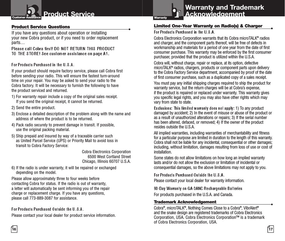 16Product Service Questions •If you have any questions about operation or installing your new Cobra product, or if you need to order replacementparts… If your product should require factory service, please call Cobra first before sending your radio. This will ensure the fastest turn-around time on your repair. You may be asked to send your radio to the Cobra factory. It will be necessary to furnish the following to have the product serviced and returned.1) For warranty repair include a copy of the original sales receipt. If you send the original receipt, it cannot be returned. 2) Send the entire product. 3) Enclose a detailed description of the problem along with the name andaddress of where the product is to be returned. 4) Pack radio securely to prevent damage in transit. If possible, use the original packing material. 5) Ship prepaid and insured by way of a traceable carrier such as United Parcel Service (UPS) or Priority Mail to avoid loss in transit to Cobra Factory Service: Cobra Electronics Corporation 6500 West Cortland StreetChicago, Illinois 60707 U.S.A. 6) If the radio is under warranty, it will be repaired or exchangeddepending on the model. Please allow approximately three to four weeks before contacting Cobra for status. If the radio is out of warranty, a letter will automatically be sent informing you of the repair charge or replacement charge. If you have any questions, please call 773-889-3087 for assistance.Please contact your local dealer for product service information.Product Service Customer AssistancePR700-2WX VP-D-FINAL  5/1/06  7:01 AM  Page 1617Product FeaturesA3IntroductionProduct FeaturesA2IntroductionLimited One-Year Warranty on Radio(s) &amp; Charger •Cobra Electronics Corporation warrants that its Cobra microTALK®radiosand charger, and the component parts thereof, will be free of defects inworkmanship and materials for a period of one year from the date of firstconsumer purchase. This warranty may be enforced by the first consumerpurchaser, provided that the product is utilized within the U.S.A. Cobra will, without charge, repair or replace, at its option, defectivemicroTALK®radios, chargers, products or component parts upon deliveryto the Cobra Factory Service department, accompanied by proof of the dateof first consumer purchase, such as a duplicated copy of a sales receipt.You must pay any initial shipping charges required to ship the product forwarranty service, but the return charges will be at Cobra’s expense, if the product is repaired or replaced under warranty. This warranty givesyou specific legal rights, and you may also have other rights which mayvary from state to state.1) To any productdamaged by accident; 2) In the event of misuse or abuse of the product oras a result of unauthorized alterations or repairs; 3) If the serial numberhas been altered, defaced, or removed; 4) If the owner of the productresides outside the U.S.A.All implied warranties, including warranties of merchantability and fitnessfor a particular purpose are limited in duration to the length of this warranty.Cobra shall not be liable for any incidental, consequential or other damages;including, without limitation, damages resulting from loss of use or cost ofinstallation. Some states do not allow limitations on how long an implied warrantylasts and/or do not allow the exclusion or limitation of incidental orconsequential damages, so the above limitations may not apply to you.Please contact your local dealer for warranty information.For products purchased in the U.S.A. and Canada.Trademark Acknowledgement •Cobra®, microTALK®, Nothing Comes Close to a Cobra®, VibrAlert®and the snake design are registered trademarks of Cobra ElectronicsCorporation, USA. Cobra Electronics Corporation™ is a trademark of Cobra Electronics Corporation, USA.Warranty and TrademarkAcknowledgementWarranty 1. Antenna2. External Speaker/Microphone/Charge Jack3. Backlit LCD Display4. Channel Up/Down Buttons5. Lock Button6. Mode/Power Button7. Speaker/Microphone8. Call Button9. Light/Max Range Button10. Talk Button11. Volume Up/Down Buttons12. Wrist Strap Connection13. Belt Clip14. Battery Compartment15. Battery Door Latch123678911541213141510 Backlit LCD DisplayFeatures• Seven shared with FRS/GMRS, seven FRS only, eight GMRS only.•••• Channel, privacy code• • Five selectable tones• • • Selectable On/Off• • • • • •Important FCC Licensing InformationThis radio operates on General Mobile RadioService (GMRS) frequencies which require aFederal Communications Commission (FCC)license. See page 15 for licensing and other related information.Maximum range may vary and is based onunobstructed line-of-sight communication under ideal conditions. 1. Low Power Icon2. VOX Icon3. Lock Icon4. Roger Beep Icon5. Battery Low Indicator6. CTCSS Privacy Code Numbers7. Scan Icon8. NOAA All Hazards Radio Icon9. Power Saver Icon10. Channel Numbers11. Receive/Transmit Icon1234567891011PR700-2WX VP-D-FINAL  5/1/06  7:01 AM  Page A2