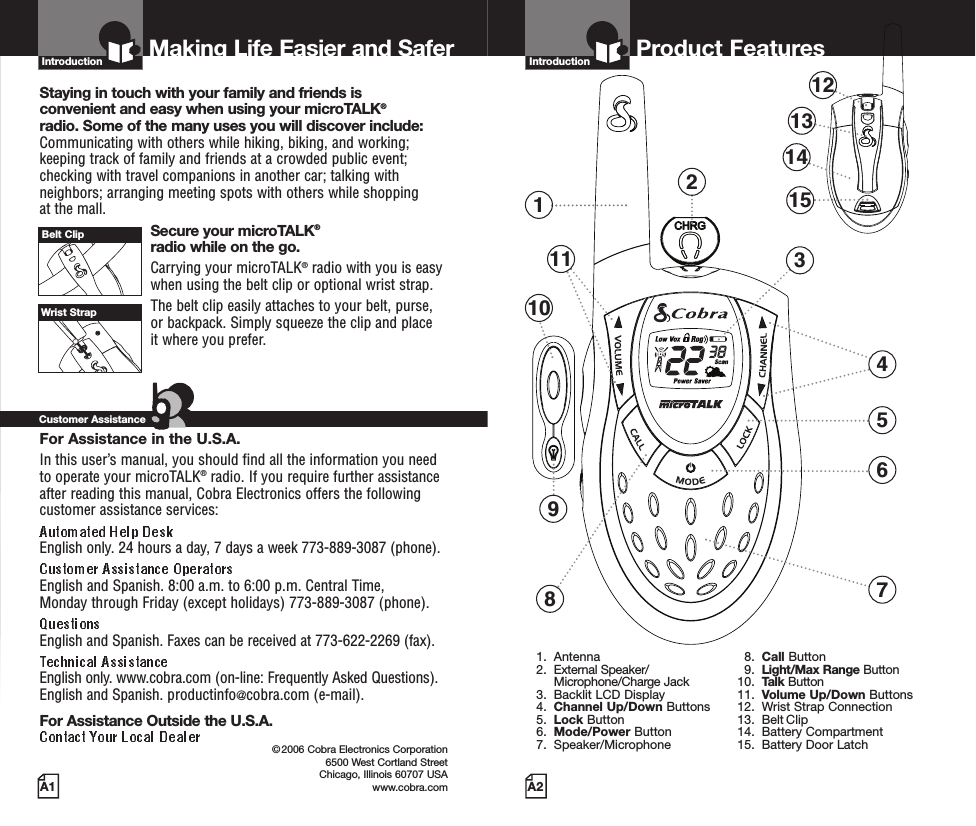 Introduction©2006 Cobra Electronics Corporation6500 West Cortland StreetChicago, Illinois 60707 USAwww.cobra.comMaking Life Easier and SaferStaying in touch with your family and friends is convenient and easy when using your microTALK®radio. Some of the many uses you will discover include:Communicating with others while hiking, biking, and working;keeping track of family and friends at a crowded public event;checking with travel companions in another car; talking withneighbors; arranging meeting spots with others while shopping at the mall.Secure your microTALK®radio while on the go.Carrying your microTALK®radio with you is easywhen using the belt clip or optional wrist strap. The belt clip easily attaches to your belt, purse, or backpack. Simply squeeze the clip and place it where you prefer.For Assistance in the U.S.A. In this user’s manual, you should find all the information you needto operate your microTALK®radio. If you require further assistanceafter reading this manual, Cobra Electronics offers the followingcustomer assistance services:English only. 24 hours a day, 7 days a week 773-889-3087 (phone). English and Spanish. 8:00 a.m. to 6:00 p.m. Central Time, Monday through Friday (except holidays) 773-889-3087 (phone). English and Spanish. Faxes can be received at 773-622-2269 (fax). English only. www.cobra.com (on-line: Frequently Asked Questions). English and Spanish. productinfo@cobra.com (e-mail).For Assistance Outside the U.S.A. Customer AssistanceA1Owner’s ManualComes Close to a Cobra®Comes Close to a Cobra®EnglishFor more information or to order any of our products, please visit our website:Belt ClipWrist StrapTWO-WAY RADIO MODEL PR 700 WX Printed in ChinaPart No. 480-313-PEnglishVersion APR700-2WX VP-D-FINAL  5/1/06  7:01 AM  Page 117Product FeaturesA3IntroductionProduct FeaturesA2IntroductionLimited One-Year Warranty on Radio(s) &amp; Charger •Cobra Electronics Corporation warrants that its Cobra microTALK®radiosand charger, and the component parts thereof, will be free of defects inworkmanship and materials for a period of one year from the date of firstconsumer purchase. This warranty may be enforced by the first consumerpurchaser, provided that the product is utilized within the U.S.A. Cobra will, without charge, repair or replace, at its option, defectivemicroTALK®radios, chargers, products or component parts upon deliveryto the Cobra Factory Service department, accompanied by proof of the dateof first consumer purchase, such as a duplicated copy of a sales receipt.You must pay any initial shipping charges required to ship the product forwarranty service, but the return charges will be at Cobra’s expense, if the product is repaired or replaced under warranty. This warranty givesyou specific legal rights, and you may also have other rights which mayvary from state to state.1) To any productdamaged by accident; 2) In the event of misuse or abuse of the product oras a result of unauthorized alterations or repairs; 3) If the serial numberhas been altered, defaced, or removed; 4) If the owner of the productresides outside the U.S.A.All implied warranties, including warranties of merchantability and fitnessfor a particular purpose are limited in duration to the length of this warranty.Cobra shall not be liable for any incidental, consequential or other damages;including, without limitation, damages resulting from loss of use or cost ofinstallation. Some states do not allow limitations on how long an implied warrantylasts and/or do not allow the exclusion or limitation of incidental orconsequential damages, so the above limitations may not apply to you.Please contact your local dealer for warranty information.For products purchased in the U.S.A. and Canada.Trademark Acknowledgement •Cobra®, microTALK®, Nothing Comes Close to a Cobra®, VibrAlert®and the snake design are registered trademarks of Cobra ElectronicsCorporation, USA. Cobra Electronics Corporation™ is a trademark of Cobra Electronics Corporation, USA.Warranty and TrademarkAcknowledgementWarranty 1. Antenna2. External Speaker/Microphone/Charge Jack3. Backlit LCD Display4. Channel Up/Down Buttons5. Lock Button6. Mode/Power Button7. Speaker/Microphone8. Call Button9. Light/Max Range Button10. Talk Button11. Volume Up/Down Buttons12. Wrist Strap Connection13. Belt Clip14. Battery Compartment15. Battery Door Latch123678911541213141510 Backlit LCD DisplayFeatures• Seven shared with FRS/GMRS, seven FRS only, eight GMRS only.•••• Channel, privacy code• • Five selectable tones• • • Selectable On/Off• • • • • •Important FCC Licensing InformationThis radio operates on General Mobile RadioService (GMRS) frequencies which require aFederal Communications Commission (FCC)license. See page 15 for licensing and other related information.Maximum range may vary and is based onunobstructed line-of-sight communication under ideal conditions. 1. Low Power Icon2. VOX Icon3. Lock Icon4. Roger Beep Icon5. Battery Low Indicator6. CTCSS Privacy Code Numbers7. Scan Icon8. NOAA All Hazards Radio Icon9. Power Saver Icon10. Channel Numbers11. Receive/Transmit Icon1234567891011PR700-2WX VP-D-FINAL  5/1/06  7:01 AM  Page A2