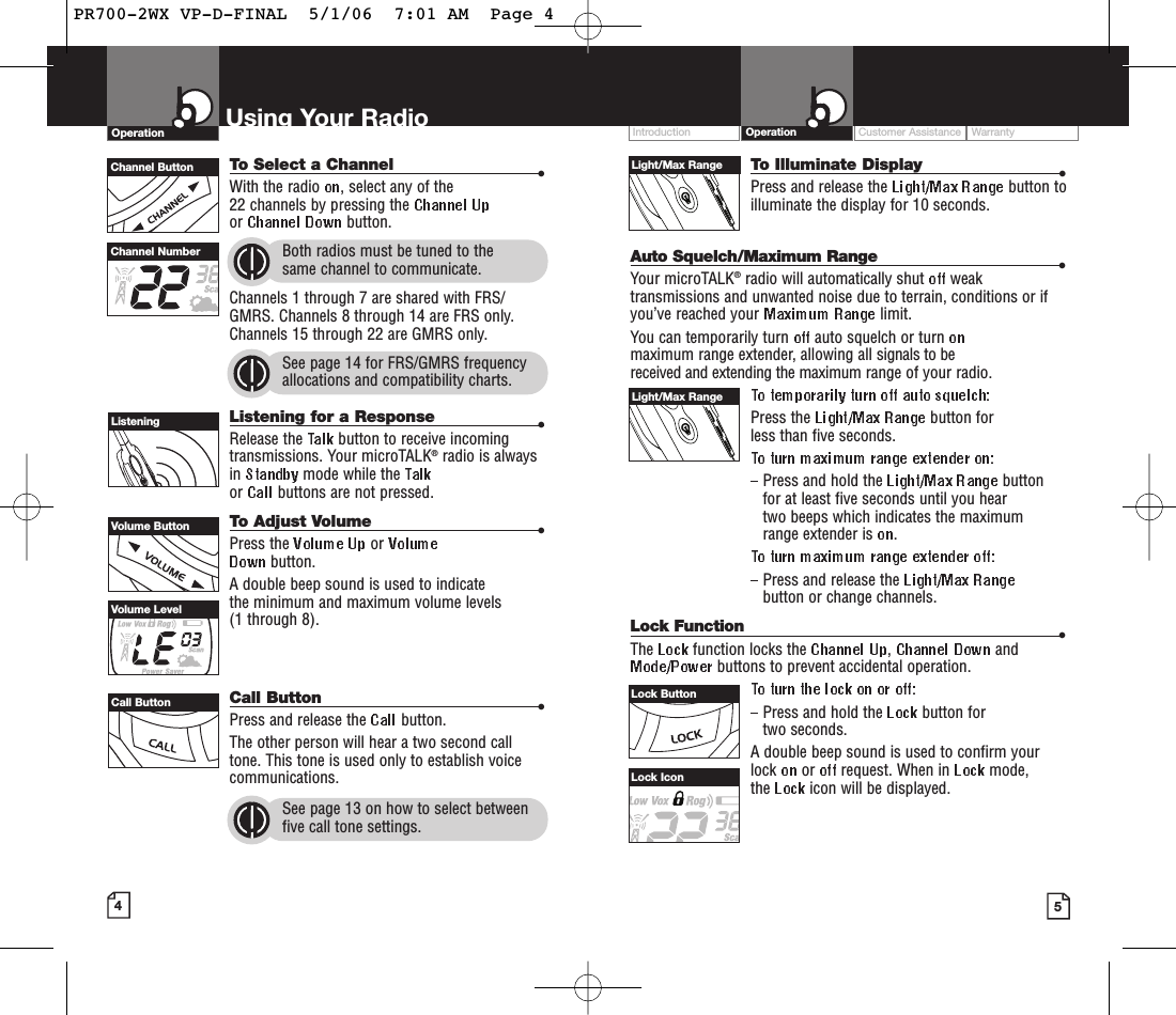 To Illuminate Display •Press and release the  button toilluminate the display for 10 seconds.Auto Squelch/Maximum Range •Your microTALK®radio will automatically shut  weaktransmissions and unwanted noise due to terrain, conditions or ifyou’ve reached your  limit.You can temporarily turn  auto squelch or turn maximum range extender, allowing all signals to be received and extending the maximum range of your radio.Press the  button for less than five seconds. Press and hold the  button for at least five seconds until you hear two beeps which indicates the maximumrange extender is  .Press and release the button or change channels.Lock Function •The  function locks the  ,andbuttons to prevent accidental operation. Press and hold the  button for two seconds.A double beep sound is used to confirm yourlock  or request. When in  mode, the  icon will be displayed.Customer Assistance WarrantyIntroduction OperationUsing Your RadioOperationTo Select a Channel •With the radio  , select any of the 22 channels by pressing the or  button. Both radios must be tuned to the same channel to communicate.Channels 1 through 7 are shared with FRS/GMRS. Channels 8 through 14 are FRS only.Channels 15 through 22 are GMRS only.See page 14 for FRS/GMRS frequencyallocations and compatibility charts.Listening for a Response •Release the  button to receive incomingtransmissions. Your microTALK®radio is alwaysin  mode while the or  buttons are not pressed.To Adjust Volume •Press the  or button.A double beep sound is used to indicate the minimum and maximum volume levels (1 through 8).Call Button •Press and release the  button. The other person will hear a two second calltone. This tone is used only to establish voicecommunications.See page 13 on how to select betweenfive call tone settings.45Volume ButtonCall ButtonListeningVolume LevelChannel NumberChannel ButtonLock IconLight/Max RangeLight/Max RangeLock ButtonPR700-2WX VP-D-FINAL  5/1/06  7:01 AM  Page 4
