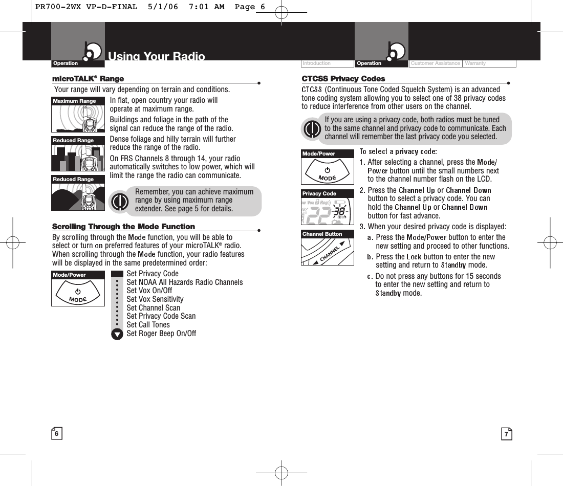 Customer Assistance WarrantyIntroduction OperationCTCSS Privacy Codes •(Continuous Tone Coded Squelch System) is an advancedtone coding system allowing you to select one of 38 privacy codesto reduce interference from other users on the channel.If you are using a privacy code, both radios must be tuned to the same channel and privacy code to communicate. Eachchannel will remember the last privacy code you selected.After selecting a channel, press the button until the small numbers next to the channel number flash on the LCD.Press the  or button to select a privacy code. You can hold the  or button for fast advance.When your desired privacy code is displayed:Press the  button to enter thenew setting and proceed to other functions.Press the  button to enter the newsetting and return to  mode.Do not press any buttons for 15 seconds to enter the new setting and return tomode.Using Your RadioOperationmicroTALK®Range •Your range will vary depending on terrain and conditions.In flat, open country your radio will operate at maximum range.Buildings and foliage in the path of the signal can reduce the range of the radio.Dense foliage and hilly terrain will further reduce the range of the radio.On FRS Channels 8 through 14, your radioautomatically switches to low power, which willlimit the range the radio can communicate.Remember, you can achieve maximumrange by using maximum rangeextender. See page 5 for details.Scrolling Through the Mode Function •By scrolling through the  function, you will be able to select or turn  preferred features of your microTALK®radio.When scrolling through the  function, your radio features will be displayed in the same predetermined order:Set Privacy CodeSet NOAA All Hazards Radio Channels Set Vox On/Off Set Vox SensitivitySet Channel ScanSet Privacy Code ScanSet Call TonesSet Roger Beep On/Off67Mode/PowerMaximum RangeReduced RangeReduced RangeMode/PowerPrivacy CodeChannel ButtonPR700-2WX VP-D-FINAL  5/1/06  7:01 AM  Page 6