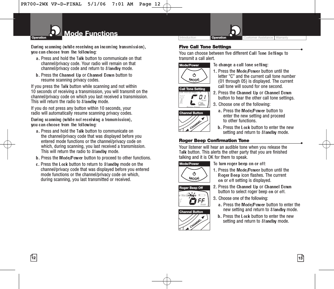 Customer Assistance WarrantyIntroduction OperationMode FunctionsOperationPress and hold the  button to communicate on thatchannel/privacy code. Your radio will remain on thatchannel/privacy code and return to  mode.Press the  or  button to resume scanning privacy codes.If you press the  button while scanning and not within 10 seconds of receiving a transmission, you will transmit on thechannel/privacy code on which you last received a transmission.This will return the radio to  mode.If you do not press any button within 10 seconds, your radio will automatically resume scanning privacy codes. Press and hold the  button to communicate on the channel/privacy code that was displayed before youentered mode functions or the channel/privacy code on which, during scanning, you last received a transmission. This will return the radio to  mode.Press the  button to proceed to other functions.Press the  button to return to  mode on thechannel/privacy code that was displayed before you enteredmode functions or the channel/privacy code on which, during scanning, you last transmitted or received.12 13Five Call Tone Settings •You can choose between five different  totransmit a call alert. Press the  button until the letter “C” and the current call tone number (01 through 05) is displayed. The current call tone will sound for one second.Press the  or button to hear the other call tone settings.Choose one of the following:Press the  button to enter the new setting and proceed to other functions.Press the  button to enter the newsetting and return to  mode.Roger Beep Confirmation Tone •Your listener will hear an audible tone when you release the button. This alerts the other party that you are finished talking and it is OK for them to speak.Press the  button until the icon flashes. The current or  setting is displayed.Press the  or button to select roger beep  or  .Choose one of the following:Press the  button to enter thenew setting and return to  mode.Press the  button to enter the newsetting and return to  mode.Channel ButtonChannel ButtonMode/PowerMode/PowerCall Tone SettingRoger Beep OffPR700-2WX VP-D-FINAL  5/1/06  7:01 AM  Page 12