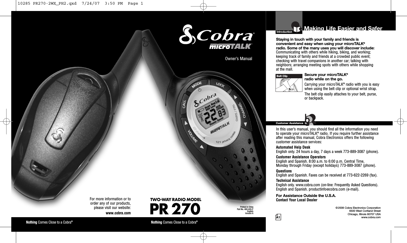Introduction©2008 Cobra Electronics Corporation6500 West Cortland StreetChicago, Illinois 60707 USAwww.cobra.comMaking Life Easier and SaferStaying in touch with your family and friends is convenient and easy when using your microTALK®radio. Some of the many uses you will discover include:Communicating with others while hiking, biking, and working;keeping track of family and friends at a crowded public event;checking with travel companions in another car; talking withneighbors; arranging meeting spots with others while shopping at the mall.Secure your microTALK®radio while on the go.Carrying your microTALK®radio with you is easywhen using the belt clip or optional wrist strap. The belt clip easily attaches to your belt, purse, or backpack.For Assistance in the U.S.A. In this user’s manual, you should find all the information you needto operate your microTALK®radio. If you require further assistanceafter reading this manual, Cobra Electronics offers the followingcustomer assistance services:Automated Help Desk English only. 24 hours a day, 7 days a week 773-889-3087 (phone). Customer Assistance OperatorsEnglish and Spanish. 8:00 a.m. to 6:00 p.m. Central Time, Monday through Friday (except holidays) 773-889-3087 (phone). QuestionsEnglish and Spanish. Faxes can be received at 773-622-2269 (fax). Technical AssistanceEnglish only. www.cobra.com (on-line: Frequently Asked Questions). English and Spanish. productinfo@cobra.com (e-mail).For Assistance Outside the U.S.A. Contact Your Local DealerCustomer AssistanceA1Owner’s ManualNothing Comes Close to a Cobra®Nothing Comes Close to a Cobra®For more information or to order any of our products, please visit our website:www.cobra.comBelt ClipPrinted in ChinaPart No. 480-405-PEnglishVersion ATWO-WAY RADIO MODEL PR 27010285 PR270-2WX_PH2.qxd  7/24/07  3:50 PM  Page 1