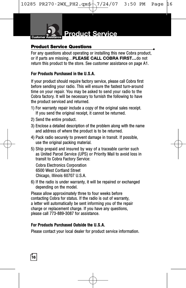 16Product Service Questions •For any questions about operating or installing this new Cobra product,or if parts are missing…PLEASE CALL COBRA FIRST…do notreturn this product to the store. See customer assistance on page A1.For Products Purchased in the U.S.A.If your product should require factory service, please call Cobra first before sending your radio. This will ensure the fastest turn-around time on your repair. You may be asked to send your radio to theCobra factory. It will be necessary to furnish the following to have the product serviced and returned.1) For warranty repair include a copy of the original sales receipt. If you send the original receipt, it cannot be returned. 2) Send the entire product. 3) Enclose a detailed description of the problem along with the nameand address of where the product is to be returned. 4) Pack radio securely to prevent damage in transit. If possible, use the original packing material. 5) Ship prepaid and insured by way of a traceable carrier suchas United Parcel Service (UPS) or Priority Mail to avoid loss in transit to Cobra Factory Service: Cobra Electronics Corporation 6500 West Cortland StreetChicago, Illinois 60707 U.S.A. 6) If the radio is under warranty, it will be repaired or exchangeddepending on the model. Please allow approximately three to four weeks before contacting Cobra for status. If the radio is out of warranty, a letter will automatically be sent informing you of the repair charge or replacement charge. If you have any questions, please call 773-889-3087 for assistance.For Products Purchased Outside the U.S.A.Please contact your local dealer for product service information.Product Service Customer Assistance10285 PR270-2WX_PH2.qxd  7/24/07  3:50 PM  Page 16