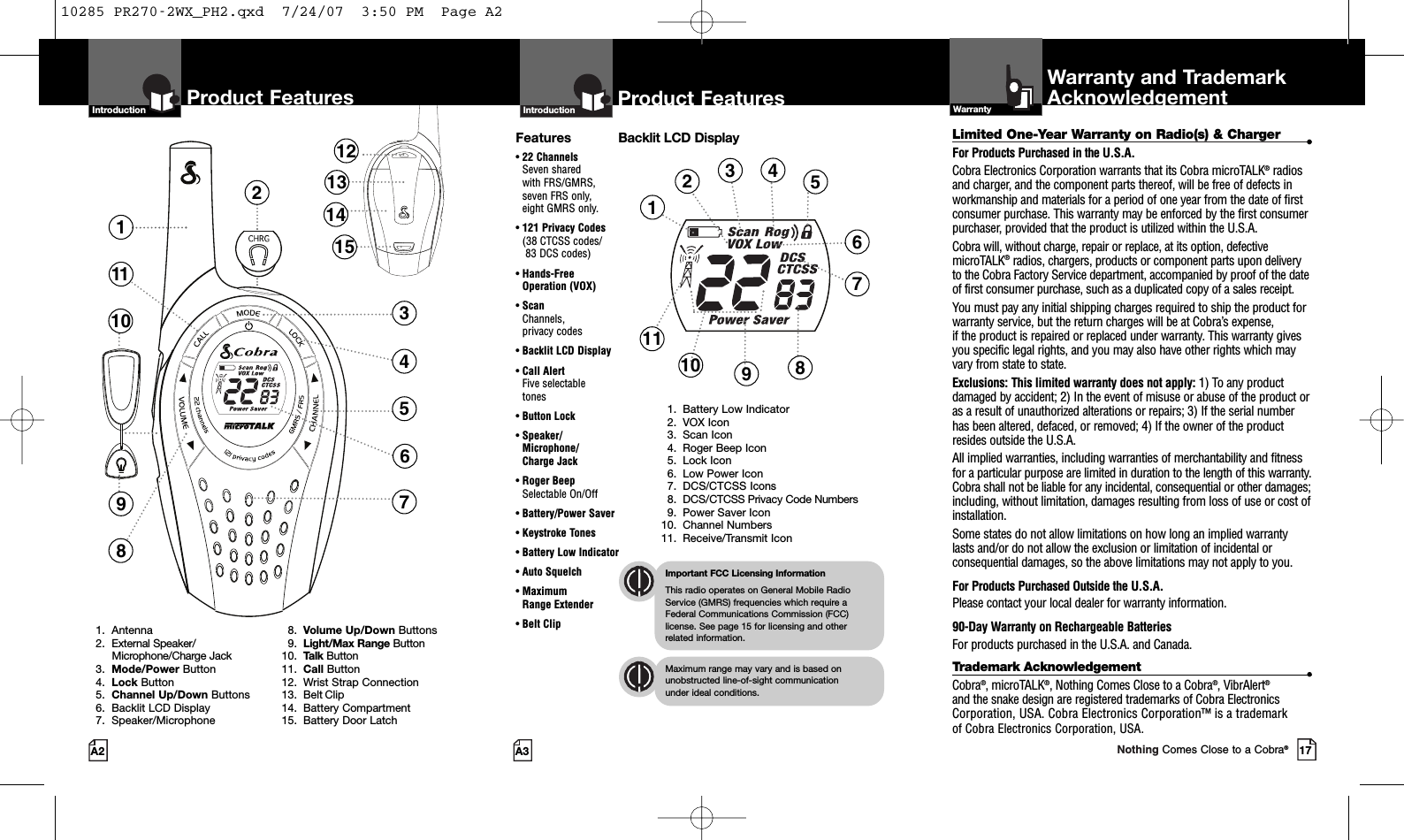 2Product Features137118451213141510691. Antenna2. External Speaker/Microphone/Charge Jack3.  Mode/Power Button4. Lock Button5.  Channel Up/Down Buttons6. Backlit LCD Display7. Speaker/Microphone8. Volume Up/Down Buttons9. Light/Max Range Button10. Talk Button11. Call Button12. Wrist Strap Connection13. Belt Clip14. Battery Compartment15. Battery Door LatchProduct FeaturesA3IntroductionProduct FeaturesA2Limited One-Year Warranty on Radio(s) &amp; Charger •For Products Purchased in the U.S.A.Cobra Electronics Corporation warrants that its Cobra microTALK®radiosand charger, and the component parts thereof, will be free of defects inworkmanship and materials for a period of one year from the date of firstconsumer purchase. This warranty may be enforced by the first consumerpurchaser, provided that the product is utilized within the U.S.A. Cobra will, without charge, repair or replace, at its option, defectivemicroTALK®radios, chargers, products or component parts upon deliveryto the Cobra Factory Service department, accompanied by proof of the dateof first consumer purchase, such as a duplicated copy of a sales receipt.You must pay any initial shipping charges required to ship the product forwarranty service, but the return charges will be at Cobra’s expense, if the product is repaired or replaced under warranty. This warranty givesyou specific legal rights, and you may also have other rights which mayvary from state to state.Exclusions: This limited warranty does not apply: 1) To any productdamaged by accident; 2) In the event of misuse or abuse of the product oras a result of unauthorized alterations or repairs; 3) If the serial numberhas been altered, defaced, or removed; 4) If the owner of the productresides outside the U.S.A.All implied warranties, including warranties of merchantability and fitnessfor a particular purpose are limited in duration to the length of this warranty.Cobra shall not be liable for any incidental, consequential or other damages;including, without limitation, damages resulting from loss of use or cost ofinstallation. Some states do not allow limitations on how long an implied warrantylasts and/or do not allow the exclusion or limitation of incidental orconsequential damages, so the above limitations may not apply to you.For Products Purchased Outside the U.S.A.Please contact your local dealer for warranty information.90-Day Warranty on Rechargeable BatteriesFor products purchased in the U.S.A. and Canada.Trademark Acknowledgement •Cobra®, microTALK®, Nothing Comes Close to a Cobra®, VibrAlert®and the snake design are registered trademarks of Cobra ElectronicsCorporation, USA. Cobra Electronics Corporation™ is a trademark of Cobra Electronics Corporation, USA.Warranty and TrademarkAcknowledgementWarrantyFeatures• 22 ChannelsSeven shared with FRS/GMRS, seven FRS only, eight GMRS only.•121 Privacy Codes(38 CTCSS codes/83 DCS codes)•Hands-FreeOperation (VOX)• ScanChannels, privacy codes• Backlit LCD Display• Call Alert Five selectable tones• Button Lock• Speaker/Microphone/ Charge Jack• Roger BeepSelectable On/Off• Battery/Power Saver• Keystroke Tones• Battery Low Indicator• Auto Squelch• Maximum Range Extender•Belt ClipImportant FCC Licensing InformationThis radio operates on General Mobile RadioService (GMRS) frequencies which require aFederal Communications Commission (FCC)license. See page 15 for licensing and other related information.Maximum range may vary and is based onunobstructed line-of-sight communication under ideal conditions. IntroductionBacklit LCD Display1. Battery Low Indicator2. VOX Icon3. Scan Icon4. Roger Beep Icon5. Lock Icon6. Low Power Icon7. DCS/CTCSS Icons8. DCS/CTCSS Privacy Code Numbers9. Power Saver Icon10. Channel Numbers11. Receive/Transmit Icon12345691011717Nothing Comes Close to a Cobra®810285 PR270-2WX_PH2.qxd  7/24/07  3:50 PM  Page A2