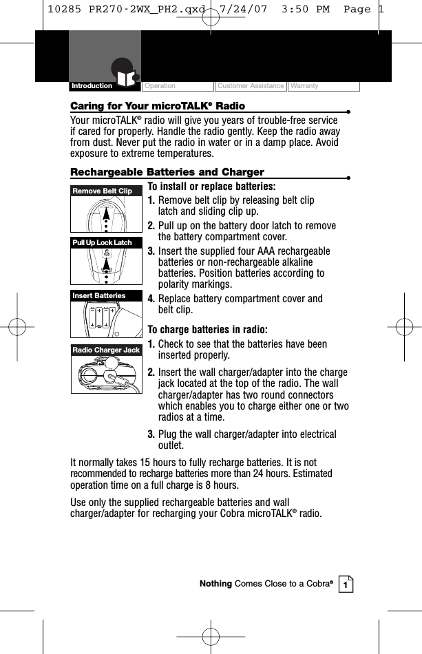 Remove Belt ClipPull Up Lock LatchInsert BatteriesRadio Charger JackOperation Customer Assistance WarrantyIntroductionCaring for Your microTALK®Radio •Your microTALK®radio will give you years of trouble-free service if cared for properly. Handle the radio gently. Keep the radio awayfrom dust. Never put the radio in water or in a damp place. Avoidexposure to extreme temperatures.Rechargeable Batteries and Charger •To install or replace batteries:1. Remove belt clip by releasing belt clip latch and sliding clip up.2. Pull up on the battery door latch to removethe battery compartment cover.3. Insert the supplied four AAA rechargeablebatteries or non-rechargeable alkalinebatteries. Position batteries according topolarity markings.4. Replace battery compartment cover and belt clip.To charge batteries in radio:1. Check to see that the batteries have beeninserted properly. 2. Insertthe wall charger/adapter into the chargejack located at the top of the radio. The wallcharger/adapter has two round connectorswhich enables you to charge either one or tworadios at a time.3. Plug the wall charger/adapter into electricaloutlet.It normally takes 15 hours to fully recharge batteries. It is notrecommended to recharge batteries more than 24 hours. Estimatedoperation time on a full charge is 8 hours.Use only the supplied rechargeable batteries and wallcharger/adapter for recharging your Cobra microTALK®radio. 1Nothing Comes Close to a Cobra®10285 PR270-2WX_PH2.qxd  7/24/07  3:50 PM  Page 1