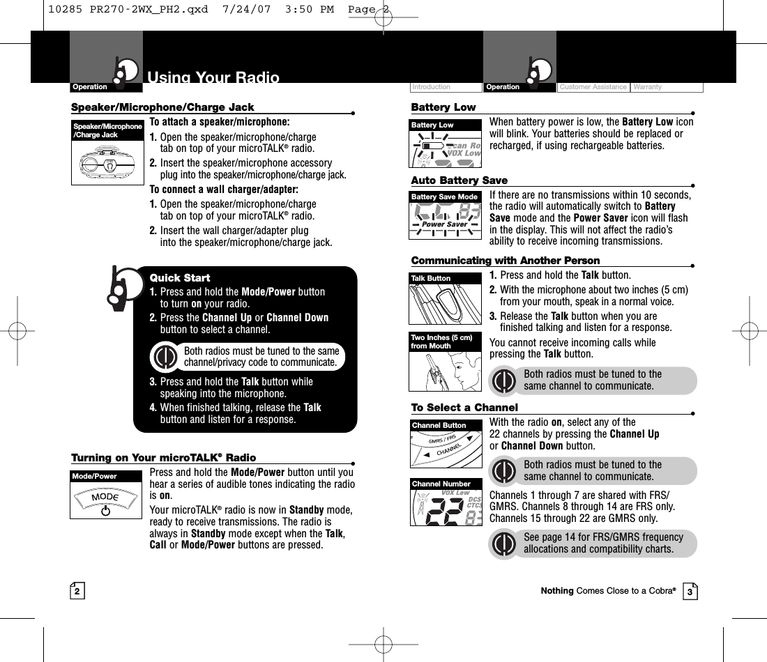 Customer Assistance WarrantyIntroduction OperationBattery Low •When battery power is low, the Battery Low iconwill blink. Your batteries should be replaced orrecharged, if using rechargeable batteries.Auto Battery Save •If there are no transmissions within 10 seconds,the radio will automatically switch to BatterySave mode and the Power Saver icon will flashin the display. This will not affect the radio’sability to receive incoming transmissions.Communicating with Another Person •1. Press and hold the Talk button.2. With the microphone about two inches (5 cm)from your mouth, speak in a normal voice.3. Release the Talk button when you are finished talking and listen for a response.You cannot receive incoming calls while pressing the Talk button.Both radios must be tuned to the same channel to communicate.2Speaker/Microphone/Charge Jack •To attach a speaker/microphone:1. Open the speaker/microphone/charge tab on top of your microTALK®radio.2. Insert the speaker/microphone accessoryplug into the speaker/microphone/charge jack.To connect a wall charger/adapter:1. Open the speaker/microphone/charge tab on top of your microTALK®radio.2. Insert the wall charger/adapter plug into the speaker/microphone/charge jack.Using Your RadioOperation3Speaker/Microphone/Charge JackQuick Start1. Press and hold the Mode/Power button to turn on your radio.2. Press the Channel Up or Channel Downbutton to select a channel.Both radios must be tuned to the samechannel/privacy code to communicate.3. Press and hold the Talk button while speaking into the microphone.4. When finished talking, release the Talkbutton and listen for a response.Battery LowTurning on Your microTALK®Radio •Press and hold the Mode/Power button until youhear a series of audible tones indicating the radiois on.Your microTALK®radio is now in Standby mode,ready to receive transmissions. The radio isalways in Standby mode except when the Talk,Call or Mode/Power buttons are pressed.Mode/PowerTalk ButtonBattery Save ModeTwo Inches (5 cm)from MouthTo Select a Channel •With the radio on, select any of the 22 channels by pressing the Channel Upor Channel Down button. Both radios must be tuned to the same channel to communicate.Channels 1 through 7 are shared with FRS/GMRS. Channels 8 through 14 are FRS only.Channels 15 through 22 are GMRS only.See page 14 for FRS/GMRS frequencyallocations and compatibility charts.Channel ButtonChannel NumberNothing Comes Close to a Cobra®10285 PR270-2WX_PH2.qxd  7/24/07  3:50 PM  Page 2