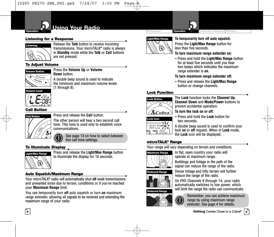 To temporarily turn off auto squelch:Press the Light/Max Range button for less than five seconds. To turn maximum range extender on:–Press and hold the Light/Max Range button for at least five seconds until you hear two beeps which indicates the maximumrange extender is on.To turn maximum range extender off:–Press and release the Light/Max Rangebutton or change channels.Lock Function •The Lock function locks the Channel Up,Channel Down and Mode/Power buttons toprevent accidental operation. To turn the lock on or off:–Press and hold the Lock button for two seconds.A double beep sound is used to confirm yourlock on or off request. When in Lock mode, the Lock icon will be displayed.Customer Assistance WarrantyIntroduction OperationUsing Your RadioOperationListening for a Response •Release the Talk button to receive incomingtransmissions. Your microTALK®radio is alwaysin Standby mode while the Talk or Call buttonsare not pressed.To Adjust Volume •Press the Volume Up or Volume Down button.A double beep sound is used to indicate the minimum and maximum volume levels (1 through 8).Call Button •Press and release the Call button. The other person will hear a two second calltone. This tone is used only to establish voicecommunications.See page 13 on how to select betweenfive call tone settings.45Volume ButtonCall ButtonListeningVolume LevelLock IconLight/Max RangeLock ButtonTo Illuminate Display •Press and release the Light/Max Range button to illuminate the display for 10 seconds.Auto Squelch/Maximum Range •Your microTALK®radio will automatically shut off weak transmissionsand unwanted noise due to terrain, conditions or if you’ve reachedyour Maximum Range limit.You can temporarily turn off auto squelch or turn on maximumrange extender, allowing all signals to be received and extending themaximum range of your radio.Light/Max RangemicroTALK®Range •Your range will vary depending on terrain and conditions.In flat, open country your radio will operate at maximum range.Buildings and foliage in the path of the signal can reduce the range of the radio.Dense foliage and hilly terrain will further reduce the range of the radio.On FRS Channels 8 through 14, your radioautomatically switches to low power, whichwill limit the range the radio can communicate.Remember, you can achieve maximumrange by using maximum rangeextender. See page 4 for details.Maximum RangeReduced RangeReduced RangeNothing Comes Close to a Cobra®10285 PR270-2WX_PH2.qxd  7/24/07  3:50 PM  Page 4