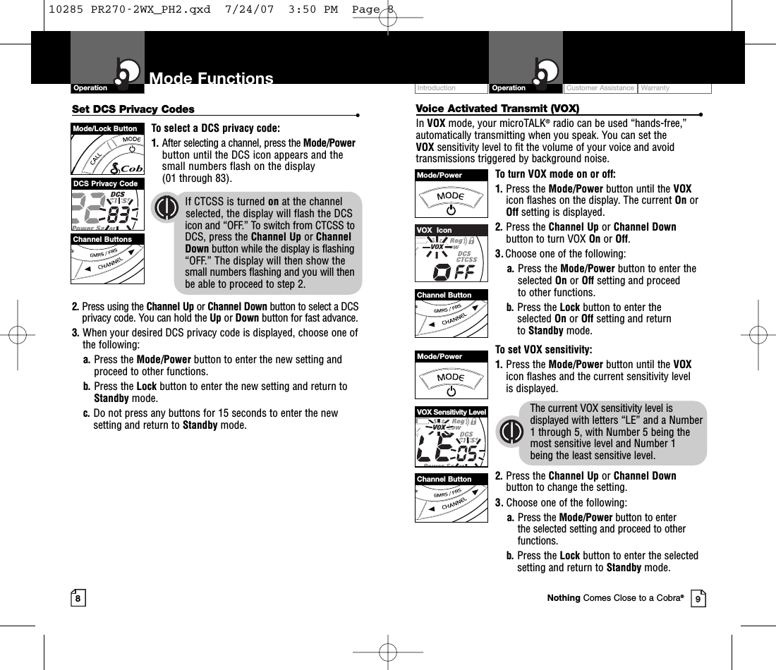 Voice Activated Transmit (VOX) •In VOX mode, your microTALK®radio can be used “hands-free,”automatically transmitting when you speak. You can set the VOX sensitivity level to fit the volume of your voice and avoidtransmissions triggered by background noise. To turn VOX mode on or off:1. Press the Mode/Power button until the VOXicon flashes on the display. The current On orOff setting is displayed.2. Press the Channel Up or Channel Downbutton to turn VOX On or Off.3.Choose one of the following:a. Press the Mode/Power button to enter the selected On or Off setting and proceed to other functions.  b. Press the Lock button to enter the selected On or Off setting and return to Standby mode. To set VOX sensitivity:1. Press the Mode/Power button until the VOXicon flashes and the current sensitivity level is displayed. The current VOX sensitivity level isdisplayed with letters “LE” and a Number1 through 5, with Number 5 being themost sensitive level and Number 1 being the least sensitive level.2. Press the Channel Up or Channel Downbutton to change the setting.3. Choose one of the following:a. Press the Mode/Power button to enter the selected setting and proceed to otherfunctions.b. Press the Lock button to enter the selectedsetting and return to Standby mode.Customer Assistance WarrantyIntroduction OperationOperation Mode Functions89Set DCS Privacy Codes •To select a DCS privacy code:1. After selecting a channel, press the Mode/Powerbutton until the DCS icon appears and thesmall numbers flash on the display(01 through 83).2. Press using the Channel Up or Channel Down button to select a DCSprivacy code. You can hold the Up or Down button for fast advance.3. When your desired DCS privacy code is displayed, choose one ofthe following:a. Press the Mode/Power button to enter the new setting andproceed to other functions.b. Press the Lock button to enter the new setting and return toStandby mode.c. Do not press any buttons for 15 seconds to enter the newsetting and return to Standby mode.Channel ButtonsMode/Lock ButtonDCS Privacy CodeIf CTCSS is turned on at the channel     selected, the display will flash the DCSicon and “OFF.” To switch from CTCSS toDCS, press the Channel Up or Channel Down button while the display is flashing“OFF.” The display will then show thesmall numbers flashing and you will thenbe able to proceed to step 2.VOX  IconChannel ButtonMode/PowerChannel ButtonMode/PowerVOX Sensitivity LevelNothing Comes Close to a Cobra®10285 PR270-2WX_PH2.qxd  7/24/07  3:50 PM  Page 8