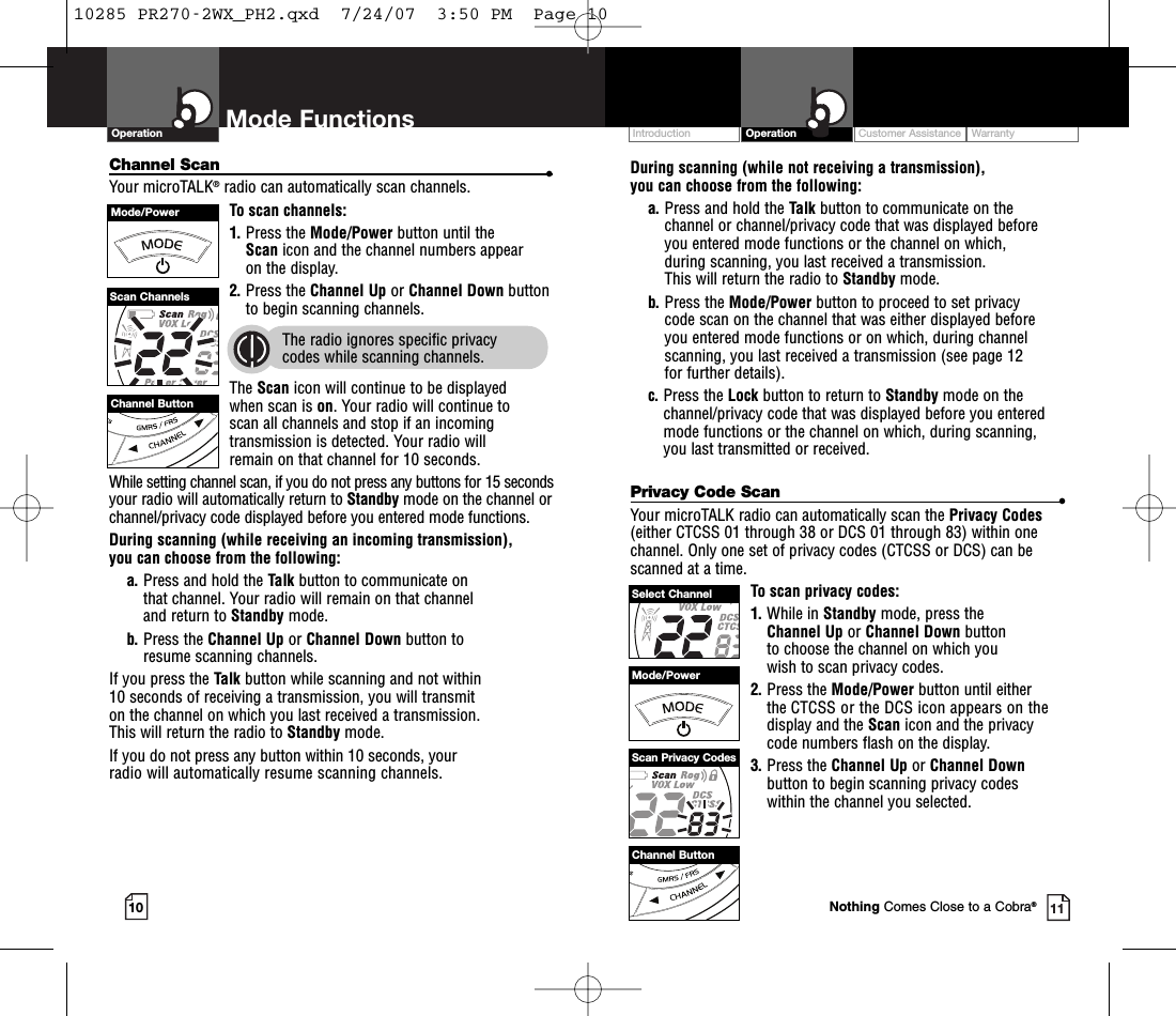 Customer Assistance WarrantyIntroduction OperationDuring scanning (while not receiving a transmission), you can choose from the following:a. Press and hold the Talk button to communicate on the channel or channel/privacy code that was displayed before you entered mode functions or the channel on which, during scanning, you last received a transmission. This will return the radio to Standby mode.b. Press the Mode/Power button to proceed to set privacy code scan on the channel that was either displayed before you entered mode functions or on which, during channelscanning, you last received a transmission (see page 12 for further details).c. Press the Lock button to return to Standby mode on thechannel/privacy code that was displayed before you enteredmode functions or the channel on which, during scanning, you last transmitted or received.Privacy Code Scan •Your microTALK radio can automatically scan the Privacy Codes(either CTCSS 01 through 38 or DCS 01 through 83) within onechannel. Only one set of privacy codes (CTCSS or DCS) can bescanned at a time.To scan privacy codes:1. While in Standby mode, press the Channel Up or Channel Down button to choose the channel on which you wish to scan privacy codes.2. Press the Mode/Power button until either the CTCSS or the DCS icon appears on the display and the Scan icon and the privacycode numbers flash on the display.3. Press the Channel Up or Channel Downbutton to begin scanning privacy codes within the channel you selected.Mode FunctionsChannel Scan •Your microTALK®radio can automatically scan channels.To scan channels:1. Press the Mode/Power button until the Scan icon and the channel numbers appear on the display.2. Press the Channel Up or Channel Down buttonto begin scanning channels.  The radio ignores specific privacy codes while scanning channels.The Scan icon will continue to be displayed when scan is on. Your radio will continue toscan all channels and stop if an incomingtransmission is detected. Your radio will remain on that channel for 10 seconds. While setting channel scan, if you do not press any buttons for 15 secondsyour radio will automatically return to Standby mode on the channel orchannel/privacy code displayed before you entered mode functions.During scanning (while receiving an incoming transmission), you can choose from the following:a. Press and hold the Talk button to communicate on that channel. Your radio will remain on that channel and return to Standby mode.b. Press the Channel Up or Channel Down button to resume scanning channels.If you press the Talk button while scanning and not within 10 seconds of receiving a transmission, you will transmit on the channel on which you last received a transmission. This will return the radio to Standby mode.If you do not press any button within 10 seconds, your radio will automatically resume scanning channels. 10 11Operation Mode FunctionsChannel ButtonMode/PowerScan ChannelsChannel ButtonMode/PowerSelect ChannelScan Privacy CodesNothing Comes Close to a Cobra®10285 PR270-2WX_PH2.qxd  7/24/07  3:50 PM  Page 10