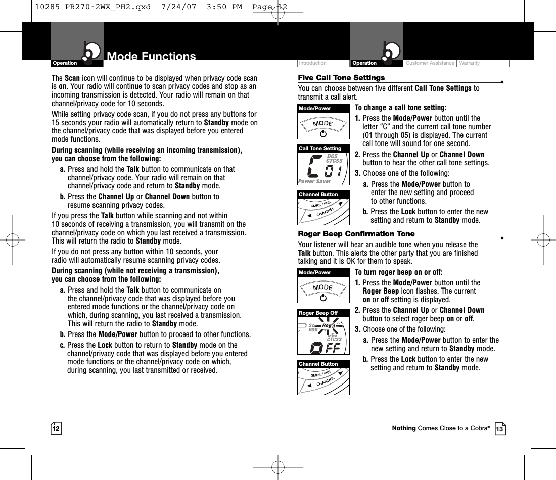 Customer Assistance WarrantyIntroduction OperationMode FunctionsOperationThe Scan icon will continue to be displayed when privacy code scanis on. Your radio will continue to scan privacy codes and stop as anincoming transmission is detected. Your radio will remain on thatchannel/privacy code for 10 seconds. While setting privacy code scan, if you do not press any buttons for15 seconds your radio will automatically return to Standby mode on the channel/privacy code that was displayed before you enteredmode functions. During scanning (while receiving an incoming transmission), you can choose from the following:a. Press and hold the Talk button to communicate on thatchannel/privacy code. Your radio will remain on thatchannel/privacy code and return to Standby mode.b. Press the Channel Up or Channel Down button to resume scanning privacy codes.If you press the Talk button while scanning and not within 10 seconds of receiving a transmission, you will transmit on thechannel/privacy code on which you last received a transmission.This will return the radio to Standby mode.If you do not press any button within 10 seconds, your radio will automatically resume scanning privacy codes. During scanning (while not receiving a transmission), you can choose from the following:a. Press and hold the Talk button to communicate on the channel/privacy code that was displayed before youentered mode functions or the channel/privacy code on which, during scanning, you last received a transmission. This will return the radio to Standby mode.b. Press the Mode/Power button to proceed to other functions.c. Press the Lock button to return to Standby mode on thechannel/privacy code that was displayed before you enteredmode functions or the channel/privacy code on which, during scanning, you last transmitted or received.12 13Five Call Tone Settings •You can choose between five different Call Tone Settings totransmit a call alert. To change a call tone setting:1. Press the Mode/Power button until the letter “C” and the current call tone number (01 through 05) is displayed. The current call tone will sound for one second.2. Press the Channel Up or Channel Downbutton to hear the other call tone settings.3. Choose one of the following:a. Press the Mode/Power button to enter the new setting and proceed to other functions.b. Press the Lock button to enter the newsetting and return to Standby mode.Roger Beep Confirmation Tone •Your listener will hear an audible tone when you release the Talk button. This alerts the other party that you are finished talking and it is OK for them to speak.To turn roger beep on or off:1. Press the Mode/Power button until the Roger Beep icon flashes. The current on or offsetting is displayed.2. Press the Channel Up or Channel Downbutton to select roger beep on or off.3. Choose one of the following:a. Press the Mode/Power button to enter thenew setting and return to Standby mode.b. Press the Lock button to enter the newsetting and return to Standby mode.Channel ButtonChannel ButtonMode/PowerMode/PowerCall Tone SettingRoger Beep OffNothing Comes Close to a Cobra®10285 PR270-2WX_PH2.qxd  7/24/07  3:50 PM  Page 12