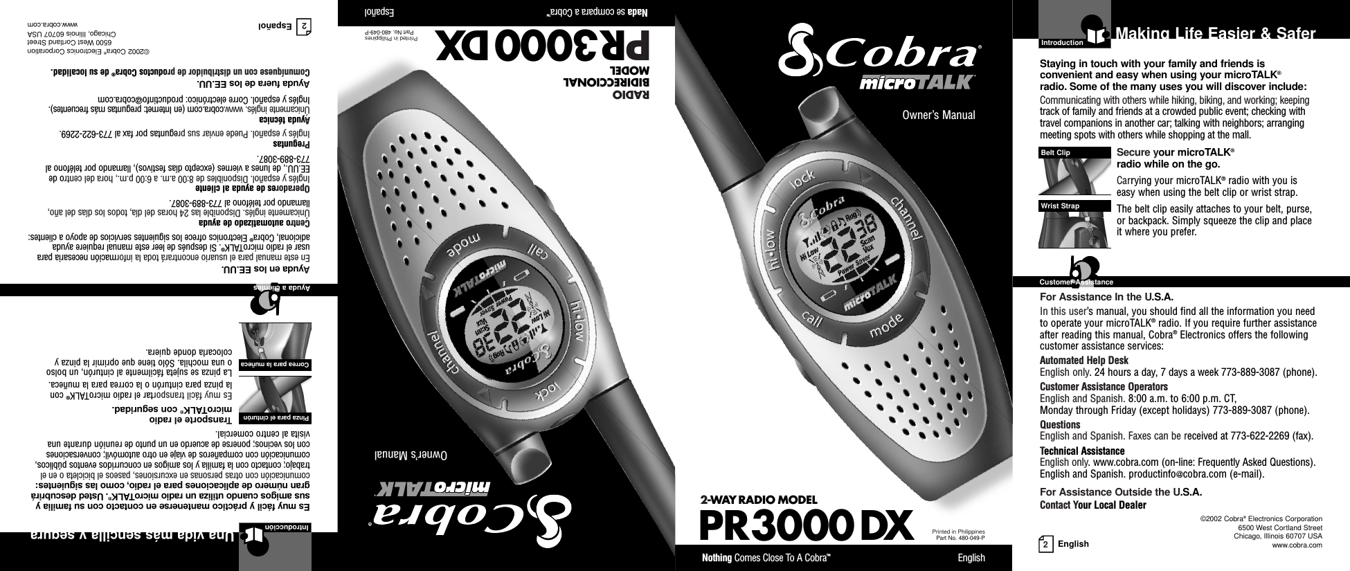 2EnglishMaking Life Easier &amp; SaferOwner’s ManualNothing Comes Close To A Cobra™English2-WAY RADIO MODEL PR3000 DXPrinted in PhilippinesPart No. 480-049-POwner’s ManualNada se compara a Cobra™EspañolPR3000 DXPrinted in PhilippinesPart No. 480-049-PIntroductionStaying in touch with your family and friends is convenient and easy when using your microTALK®radio. Some of the many uses you will discover include:Communicating with others while hiking, biking, and working; keepingtrack of family and friends at a crowded public event; checking withtravel companions in another car; talking with neighbors; arrangingmeeting spots with others while shopping at the mall.Secure your microTALK®radio while on the go.Carrying your microTALK®radio with you is easy when using the belt clip or wrist strap. The belt clip easily attaches to your belt, purse, or backpack. Simply squeeze the clip and place it where you prefer.For Assistance In the U.S.A.In this user’s manual, you should find all the information you needto operate your microTALK®radio. If you require further assistanceafter reading this manual, Cobra®Electronics offers the followingcustomer assistance services:Automated Help Desk English only. 24 hours a day, 7 days a week 773-889-3087 (phone). Customer Assistance OperatorsEnglish and Spanish. 8:00 a.m. to 6:00 p.m. CT, Monday through Friday (except holidays) 773-889-3087 (phone). QuestionsEnglish and Spanish. Faxes can be received at 773-622-2269 (fax). Technical AssistanceEnglish only. www.cobra.com (on-line: Frequently Asked Questions). English and Spanish. productinfo@cobra.com (e-mail).For Assistance Outside the U.S.A.Contact Your Local DealerBelt ClipWrist StrapCustomer Assistance©2002 Cobra®Electronics Corporation6500 West Cortland StreetChicago, Illinois 60707 USAwww.cobra.comRADIO BIDIRECCIONAL MODEL2EspañolUna vida más sencilla y seguraIntroducciónEs muy fácil y práctico mantenerse en contacto con su familia ysus amigos cuando utiliza un radio microTALK®.Usted descubrirágran número de aplicaciones para el radio, como las siguientes:comunicación con otras personas en excursiones, paseos el bicicleta o en eltrabajo; contacto con la familia y los amigos en concurridos eventos públicos,comunicación con compañeros de viaje en otro automóvil; conversaciones con los vecinos; ponerse de acuerdo en un punto de reunión durante unavisita al centro comercial.Transporte el radio microTALK®con seguridad.Es muy fácil transportar el radio microTALK®con la pinza para cinturón o la correa para la muñeca.La pinza se sujeta fácilmente al cinturón, un bolso o una mochila. Sólo tiene que oprimir la pinza ycolocarla donde quiera.Ayuda en los EE.UU.En este manual para el usuario encontrará toda la información necesaria parausar el radio microTALK®. Si después de leer este manual requiere ayudaadicional, Cobra®Electronics ofrece los siguientes servicios de apoyo a clientes:Centro automatizado de ayudaÚnicamente inglés. Disponible las 24 horas del día, todos los días del año,llamando por teléfono al 773-889-3087.Operadores de ayuda al clienteInglés y español. Disponibles de 8:00 a.m. a 6:00 p.m., hora del centro deEE.UU., de lunes a viernes (excepto días festivos), llamando por teléfono al773-889-3087.PreguntasInglés y español. Puede enviar sus preguntas por fax al 773-622-2269.Ayuda técnicaÚnicamente inglés. www.cobra.com (en Internet: preguntas más frecuentes).Inglés y español. Corre electrónico: productinfo@cobra.comAyuda fuera de los EE.UU.Comuníquese con un distribuidor de productos Cobra®de su localidad.©2002 Cobra®Electronics Corporation6500 West Cortland StreetChicago, Illinois 60707 USAwww.cobra.comPinza para el cinturón Correa para la muñeca Ayuda a clientes