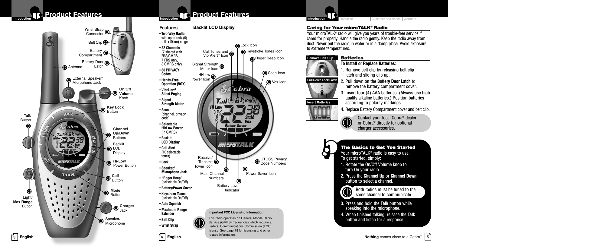 Battery CompartmentBattery DoorLatchBelt ClipWrist StrapConnectorOperationCustomer AssistanceWarranty5Nothing comes close to a Cobra™Introduction4EnglishProduct Features3EnglishProduct FeaturesIntroductionBacklit LCD DisplayChannel Up/Down ButtonsSpeaker/MicrophoneCall ButtonModeButtonAntennaKey LockButtonHi•LowPower ButtonExternal Speaker/Microphone JackLight/Max RangeButtonTalkButtonOn/OffVolume KnobChargerJackIntroductionBacklit LCD DisplayImportant FCC Licensing InformationThis radio operates on General Mobile RadioService (GMRS) frequencies which require aFederal Communications Commission (FCC)license. See page 18 for licensing and other related information.Receive/Transmit Tow er   IconHi•Low Power IconLock IconKeystroke Tones IconCall Tones andVibrAlert™Icon Roger Beep IconSignal StrengthMeter IconBattery LevelIndicatorMain ChannelNumbers Power Saver IconCTCSS Privacy Code NumbersScan IconVox IconFeatures• Two-Way Radio with up to a six (6)mile (10 km) range• 22 Channels(7 shared withFRS/GMRS, 7 FRS only, 8 GMRS only)•38 PRIVACY Codes• Hands-FreeOperation (VOX)• VibrAlert®Silent Paging• Signal Strength Meter• Scan(channel, privacycode)• Selectable Hi•Low Power (in GMRS)• Backlit LCD Display• Call Alert (10 selectable tones)• Lock• Speaker/Microphone Jack• “Roger Beep”(selectable On/Off)• Battery/Power Saver• Keystroke Tones(selectable On/Off)• Auto Squelch• Maximum RangeExtender•Belt Clip• Wrist StrapCaring for Your microTALK®Radio •Your microTALK®radio will give you years of trouble-free service ifcared for properly. Handle the radio gently. Keep the radio away fromdust. Never put the radio in water or in a damp place. Avoid exposureto extreme temperatures.Batteries •To Install or Replace Batteries:1. Remove belt clip by releasing belt clip latch and sliding clip up.2. Pull down on the Battery Door Latch to remove the battery compartment cover.3. Insert four (4) AAA batteries. (Always use highquality alkaline batteries.) Position batteriesaccording to polarity markings.4. Replace Battery Compartment cover and belt clip.Contact your local Cobra®dealer or Cobra®directly for optional charger accessories.Insert BatteriesPull Down Lock LatchRemove Belt ClipThe Basics to Get You StartedYour microTALK®radio is easy to use. To get started, simply:1. Rotate the On/Off Volume knob to turn On your radio.2. Press the Channel Up or Channel Downbutton to select a channel.Both radios must be tuned to the same channel to communicate.3. Press and hold the Talk button while speaking into the microphone.4. When finished talking, release the Talkbutton and listen for a response.