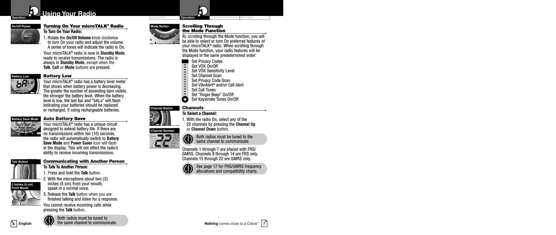 Customer Assistance WarrantyIntroduction7Nothing comes close to a Cobra™Operation6EnglishUsing Your RadioTurning On Your microTALK®Radio •To Turn On Your Radio:1. Rotate the On/Off Volume knob clockwise to turn On your radio and adjust the volume. A series of tones will indicate the radio is On.Your microTALK®radio is now in Standby Mode, ready to receive transmissions. The radio isalways in Standby Mode, except when the Talk, Call or Mode buttons are pressed.Battery Low •Your microTALK®radio has a battery level meterthat shows when battery power is decreasing.The greater the number of ascending bars visible,the stronger the battery level. When the batterylevel is low, the last bar and “bALo” will flashindicating your batteries should be replaced or recharged, if using rechargeable batteries.  Auto Battery Save •Your microTALK®radio has a unique circuitdesigned to extend battery life. If there are no transmissions within ten (10) seconds, the radio will automatically switch to BatterySave Mode and Power Saver icon will flash in the display. This will not affect the radio’s ability to receive incoming transmissions.Communicating with Another Person •To Talk To Another Person:1. Press and hold the Talk button.2. With the microphone about two (2) inches (5 cm) from your mouth, speak in a normal voice.3. Release the Talk button when you are finished talking and listen for a response.You cannot receive incoming calls while pressing the Talk button.Both radios must be tuned to the same channel to communicate.Scrolling Through the Mode Function •By scrolling through the Mode function, you willbe able to select or turn On preferred features ofyour microTALK®radio. When scrolling throughthe Mode function, your radio features will bedisplayed in the same predetermined order:Set Privacy CodesSet VOX On/Off Set VOX Sensitivity LevelSet Channel ScanSet Privacy Code Scan Set VibrAlert®and/or Call AlertSet Call TonesSet “Roger Beep” On/OffSet Keystroke Tones On/OffChannels •To Select a Channel:1. With the radio On, select any of the 22 channels by pressing the Channel Upor Channel Down button. Both radios must be tuned to the same channel to communicate.Channels 1 through 7 are shared with FRS/GMRS. Channels 8 through 14 are FRS only.Channels 15 through 22 are GMRS only.See page 17 for FRS/GMRS frequencyallocations and compatibility charts.On/Off PowerBattery LowBattery Save ModeTalk ButtonMode ButtonChannel ButtonChannel NumberOperation2 inches (5 cm) From Mouth