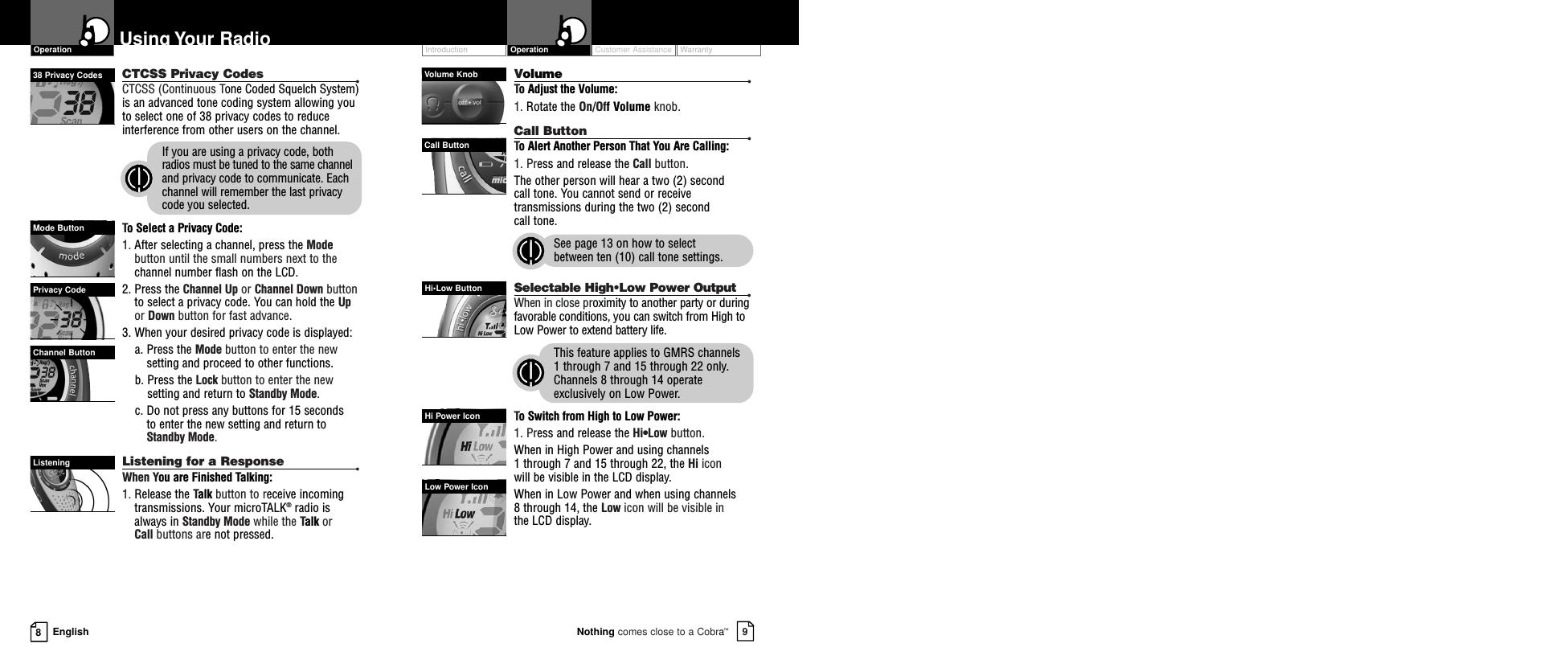 Customer Assistance WarrantyIntroduction9Nothing comes close to a Cobra™Operation8EnglishUsing Your RadioCTCSS Privacy Codes •CTCSS (Continuous Tone Coded Squelch System)is an advanced tone coding system allowing youto select one of 38 privacy codes to reduceinterference from other users on the channel.If you are using a privacy code, bothradios must be tuned to the same channeland privacy code to communicate. Eachchannel will remember the last privacycode you selected.To Select a Privacy Code:1. After selecting a channel, press the Modebutton until the small numbers next to thechannel number flash on the LCD.2. Press the Channel Up or Channel Down buttonto select a privacy code. You can hold the Upor Down button for fast advance.3. When your desired privacy code is displayed:a. Press the Mode button to enter the newsetting and proceed to other functions.b. Press the Lock button to enter the newsetting and return to Standby Mode.c. Do not press any buttons for 15 seconds to enter the new setting and return toStandby Mode.Listening for a Response •When You are Finished Talking:1. Release the Talk button to receive incomingtransmissions. Your microTALK®radio isalways in Standby Mode while the Talk or Call buttons are not pressed.Volume •To Adjust the Volume:1. Rotate the On/Off Volume knob.Call Button •To Alert Another Person That You Are Calling:1. Press and release the Call button. The other person will hear a two (2) second call tone. You cannot send or receivetransmissions during the two (2) second call tone.See page 13 on how to select between ten (10) call tone settings.Selectable High•Low Power Output •When in close proximity to another party or duringfavorable conditions, you can switch from High toLow Power to extend battery life.This feature applies to GMRS channels 1 through 7 and 15 through 22 only.Channels 8 through 14 operateexclusively on Low Power.To Switch from High to Low Power:1. Press and release the Hi•Low button.  When in High Power and using channels 1 through 7 and 15 through 22, the Hi icon will be visible in the LCD display.When in Low Power and when using channels 8 through 14, the Low icon will be visible in the LCD display. Mode ButtonChannel ButtonPrivacy CodeListeningVolume KnobCall ButtonHi•Low ButtonLow Power IconHi Power IconOperation38 Privacy Codes