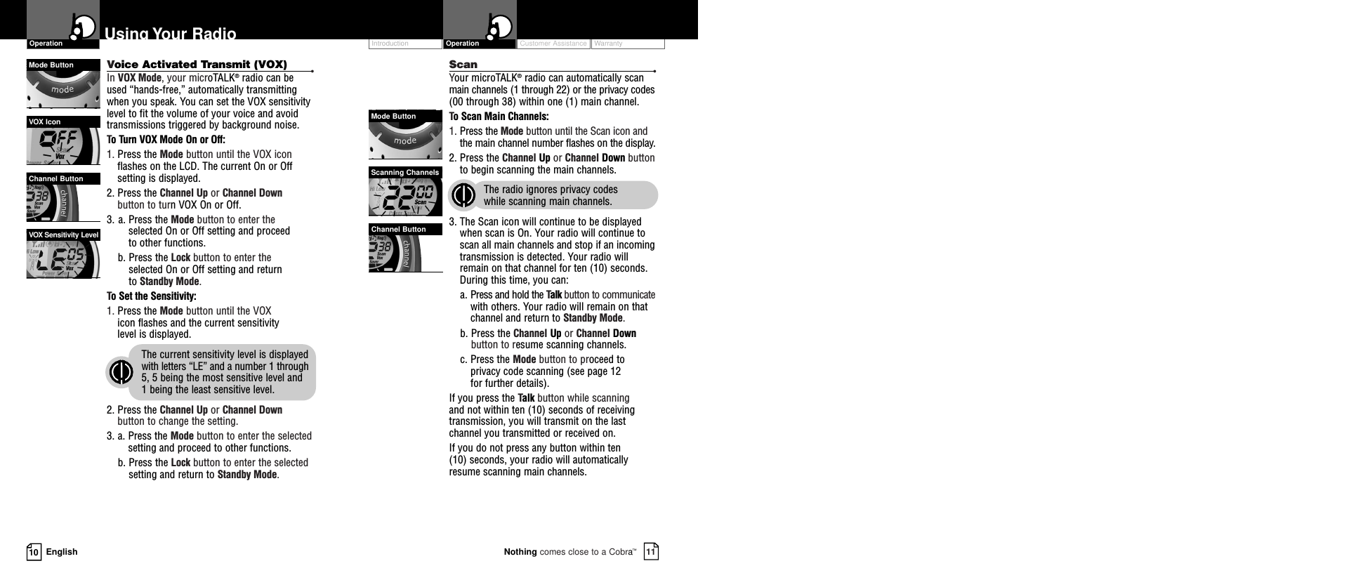 Customer Assistance WarrantyIntroduction11Nothing comes close to a Cobra™Operation10 EnglishUsing Your RadioVoice Activated Transmit (VOX) •In VOX Mode, your microTALK®radio can beused “hands-free,” automatically transmittingwhen you speak. You can set the VOX sensitivitylevel to fit the volume of your voice and avoidtransmissions triggered by background noise.  To Turn VOX Mode On or Off:1. Press the Mode button until the VOX iconflashes on the LCD. The current On or Offsetting is displayed.2. Press the Channel Up or Channel Downbutton to turn VOX On or Off.3. a. Press the Mode button to enter the selected On or Off setting and proceed to other functions.  b. Press the Lock button to enter the selected On or Off setting and return to Standby Mode. To Set the Sensitivity:1. Press the Mode button until the VOX icon flashes and the current sensitivity level is displayed.  The current sensitivity level is displayedwith letters “LE” and a number 1 through5, 5 being the most sensitive level and 1 being the least sensitive level.2. Press the Channel Up or Channel Downbutton to change the setting.3. a. Press the Mode button to enter the selectedsetting and proceed to other functions.b. Press the Lock button to enter the selectedsetting and return to Standby Mode.VOX Sensitivity LevelOperationVOX IconMode ButtonChannel ButtonScan •Your microTALK®radio can automatically scanmain channels (1 through 22) or the privacy codes(00 through 38) within one (1) main channel.To Scan Main Channels:1. Press the Mode button until the Scan icon andthe main channel number flashes on the display.2. Press the Channel Up or Channel Down buttonto begin scanning the main channels.  The radio ignores privacy codes while scanning main channels.3. The Scan icon will continue to be displayedwhen scan is On. Your radio will continue toscan all main channels and stop if an incomingtransmission is detected. Your radio willremain on that channel for ten (10) seconds. During this time, you can:a. Press and hold the Talk button to communicatewith others. Your radio will remain on thatchannel and return to Standby Mode.b. Press the Channel Up or Channel Downbutton to resume scanning channels.c. Press the Mode button to proceed toprivacy code scanning (see page 12 for further details).If you press the Talk button while scanningand not within ten (10) seconds of receivingtransmission, you will transmit on the lastchannel you transmitted or received on.If you do not press any button within ten(10) seconds, your radio will automatically resume scanning main channels. Scanning ChannelsMode ButtonChannel Button