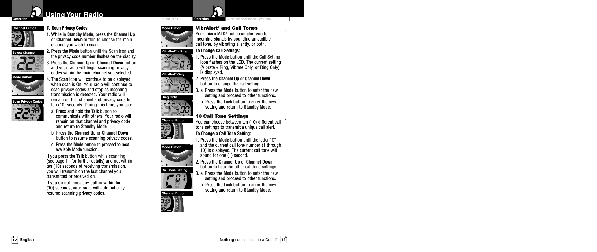 Customer Assistance WarrantyIntroduction13Nothing comes close to a Cobra™Operation12 EnglishUsing Your RadioTo Scan Privacy Codes:1. While in Standby Mode, press the Channel Upor Channel Down button to choose the mainchannel you wish to scan.2. Press the Mode button until the Scan icon andthe privacy code number flashes on the display.3. Press the Channel Up or Channel Down buttonand your radio will begin scanning privacycodes within the main channel you selected.4. The Scan icon will continue to be displayedwhen scan is On. Your radio will continue toscan privacy codes and stop as incomingtransmission is detected. Your radio willremain on that channel and privacy code forten (10) seconds. During this time, you can:a. Press and hold the Talk button tocommunicate with others. Your radio willremain on that channel and privacy codeand return to Standby Mode.b. Press the Channel Up or Channel Downbutton to resume scanning privacy codes.c. Press the Mode button to proceed to nextavailable Mode function.If you press the Talk button while scanning (see page 11 for further details) and not withinten (10) seconds of receiving transmission, you will transmit on the last channel youtransmitted or received on.If you do not press any button within ten(10) seconds, your radio will automatically resume scanning privacy codes. Channel ButtonMode ButtonSelect ChannelScan Privacy CodesOperationVibrAlert®and Call Tones •Your microTALK®radio can alert you to incoming signals by sounding an audible call tone, by vibrating silently, or both.  To Change Call Settings:1. Press the Mode button until the Call Settingicon flashes on the LCD. The current setting(Vibrate + Ring, Vibrate Only, or Ring Only) is displayed.2. Press the Channel Up or Channel Downbutton to change the call setting.3. a. Press the Mode button to enter the newsetting and proceed to other functions.b. Press the Lock button to enter the newsetting and return to Standby Mode.10 Call Tone Settings •You can choose between ten (10) different call tone settings to transmit a unique call alert. To Change a Call Tone Setting:1. Press the Mode button until the letter “C” and the current call tone number (1 through10) is displayed. The current call tone willsound for one (1) second.2. Press the Channel Up or Channel Downbutton to hear the other call tone settings.3. a. Press the Mode button to enter the newsetting and proceed to other functions.b. Press the Lock button to enter the newsetting and return to Standby Mode.Mode ButtonVibrAlert®+ RingVibrAlert®OnlyRing OnlyChannel ButtonMode ButtonCall Tone SettingChannel Button