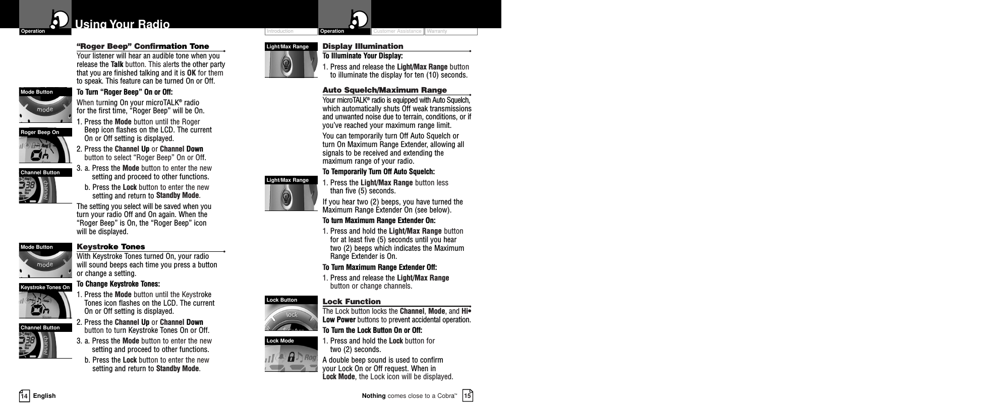 14 EnglishUsing Your Radio Customer Assistance WarrantyIntroduction15Nothing comes close to a Cobra™Operation“Roger Beep” Confirmation Tone •Your listener will hear an audible tone when yourelease the Talk button. This alerts the other partythat you are finished talking and it is OK for themto speak. This feature can be turned On or Off.To Turn “Roger Beep” On or Off:When turning On your microTALK®radio for the first time, “Roger Beep” will be On.1. Press the Mode button until the Roger Beep icon flashes on the LCD. The current On or Off setting is displayed.2. Press the Channel Up or Channel Downbutton to select “Roger Beep” On or Off.3. a. Press the Mode button to enter the newsetting and proceed to other functions.b. Press the Lock button to enter the newsetting and return to Standby Mode.The setting you select will be saved when you turn your radio Off and On again. When the“Roger Beep” is On, the “Roger Beep” iconwill be displayed.Keystroke Tones •With Keystroke Tones turned On, your radio will sound beeps each time you press a button or change a setting.  To Change Keystroke Tones:1. Press the Mode button until the KeystrokeTones icon flashes on the LCD. The current On or Off setting is displayed.2. Press the Channel Up or Channel Downbutton to turn Keystroke Tones On or Off.3. a. Press the Mode button to enter the newsetting and proceed to other functions.b. Press the Lock button to enter the newsetting and return to Standby Mode.OperationMode ButtonRoger Beep OnChannel ButtonMode ButtonKeystroke Tones OnChannel ButtonDisplay Illumination •To Illuminate Your Display:1. Press and release the Light/Max Range buttonto illuminate the display for ten (10) seconds.Auto Squelch/Maximum Range •Your microTALK®radio is equipped with Auto Squelch,which automatically shuts Off weak transmissionsand unwanted noise due to terrain, conditions, or ifyou’ve reached your maximum range limit.You can temporarily turn Off Auto Squelch orturn On Maximum Range Extender, allowing allsignals to be received and extending themaximum range of your radio.To Temporarily Turn Off Auto Squelch:1. Press the Light/Max Range button less than five (5) seconds. If you hear two (2) beeps, you have turned theMaximum Range Extender On (see below).To turn Maximum Range Extender On:1. Press and hold the Light/Max Range buttonfor at least five (5) seconds until you hear two (2) beeps which indicates the MaximumRange Extender is On.To Turn Maximum Range Extender Off:1. Press and release the Light/Max Rangebutton or change channels.Lock Function •The Lock button locks the Channel, Mode, and Hi•Low Power buttons to prevent accidental operation. To Turn the Lock Button On or Off:1. Press and hold the Lock button for two (2) seconds.A double beep sound is used to confirm your Lock On or Off request. When in Lock Mode, the Lock icon will be displayed.Light/Max RangeLight/Max RangeLock ButtonLock Mode