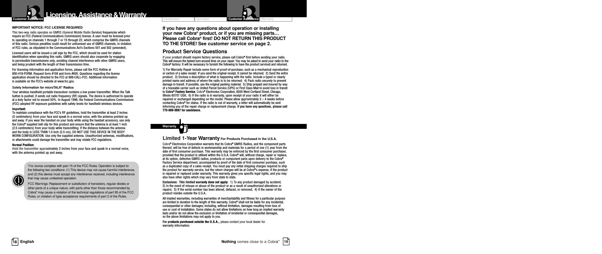 Operation WarrantyIntroduction19Nothing comes close to a Cobra™Customer Assistance18 EnglishLicensing,Assistance &amp;WarrantyIMPORTANT NOTICE: FCC LICENSE REQUIREDThis two-way radio operates on GMRS (General Mobile Radio Service) frequencies which require an FCC (Federal Communications Commission) license. A user must be licensed prior to operating on channels 1 through 7 or 15 through 22, which comprise the GMRS channels of this radio. Serious penalties could result for unlicensed use of GMRS channels, in violation of FCC rules, as stipulated in the Communications Act’s Sections 501 and 502 (amended). Licensed users will be issued a call sign by the FCC, which should be used for stationidentification when operating this radio. GMRS users should also cooperate by engaging in permissible transmissions only, avoiding channel interference with other GMRS users, and being prudent with the length of their transmission time. For licensing information and application forms, please call the FCC Hotline at 800-418-FORM. Request form #159 and form #605. Questions regarding the license application should be directed to the FCC at 888-CALL-FCC. Additional information is available on the FCC’s website at www.fcc.gov.Safety Information for microTALK®RadiosYour wireless handheld portable transceiver contains a low power transmitter. When the Talkbutton is pushed, it sends out radio frequency (RF) signals. The device is authorized to operate at a duty factor not to exceed 50%. In August 1996, the Federal Communications Commissions(FCC) adopted RF exposure guidelines with safety levels for handheld wireless devices. Important:To maintain compliance with the FCC’s RF guidelines, hold the transmitter at least 2 inches (5 centimeters) from your face and speak in a normal voice, with the antenna pointed up and away. If you wear the handset on your body while using the headset accessory, use only the Cobra®supplied belt clip for this product and ensure that the antenna is at least 1 inch (2.5 centimeters) from your body while transmitting. If the distance between the antenna and the body is LESS THAN 1.0 inch (2.5 cm), DO NOT USE THIS DEVICE IN THE BODY WORN CONFIGURATION. Use only the supplied antenna. Unauthorized antennas, modifications, or attachments could damage the transmitter and may violate FCC regulations. Normal Position: Hold the transmitter approximately 2 inches from your face and speak in a normal voice, with the antenna pointed up and away.Customer AssistanceIf you have any questions about operation or installingyour new Cobra®product, or if you are missing parts…Please call Cobra®first! DO NOT RETURN THIS PRODUCTTO THE STORE! See customer service on page 2.Product Service QuestionsIf your product should require factory service, please call Cobra®first before sending your radio. This will ensure the fastest turn-around time on your repair. You may be asked to send your radio to theCobra®factory. It will be necessary to furnish the following to have the product serviced and returned.1) For Warranty Repair include some form of proof-of-purchase, such as a mechanical reproductionor carbon of a sales receipt. If you send the original receipt, it cannot be returned;  2) Send the entireproduct;  3) Enclose a description of what is happening with the radio. Include a typed or clearlyprinted name and address of where the radio is to be returned;  4) Pack radio securely to preventdamage in transit. If possible, use the original packing material;  5) Ship prepaid and insured by wayof a traceable carrier such as United Parcel Service (UPS) or First Class Mail to avoid loss in transitto Cobra®Factory Service, Cobra®Electronics Corporation, 6500 West Cortland Street, Chicago,Illinois 60707 USA;  6) If the radio is in warranty, upon receipt of your radio it will either berepaired or exchanged depending on the model. Please allow approximately 3 – 4 weeks beforecontacting Cobra®for status. If the radio is out of warranty, a letter will automatically be sentinforming you of the repair charge or replacement charge. If you have any questions, please call773-889-3087 for assistance.Limited 1-Year Warranty For Products Purchased in the U.S.A.Cobra®Electronics Corporation warrants that its Cobra®GMRS Radios, and the component partsthereof, will be free of defects in workmanship and materials for a period of one (1) year from thedate of first consumer purchase. This warranty may be enforced by the first consumer purchaser,provided that the product is utilized within the U.S.A. Cobra®will, without charge, repair or replace,at its option, defective GMRS radios, products or component parts upon delivery to the Cobra®Factory Service department, accompanied by proof of the date of first consumer purchase, suchas a duplicated copy of a sales receipt. You must pay any initial shipping charges required to shipthe product for warranty service, but the return charges will be at Cobra®’s expense, if the productis repaired or replaced under warranty. This warranty gives you specific legal rights, and you mayalso have other rights which may vary from state to state.Exclusions:  This limited warranty does not apply:  1) To any product damaged by accident;  2) In the event of misuse or abuse of the product or as a result of unauthorized alterations orrepairs;  3) If the serial number has been altered, defaced, or removed;  4) If the owner of theproduct resides outside the U.S.A.All implied warranties, including warranties of merchantability and fitness for a particular purposeare limited in duration to the length of this warranty. Cobra®shall not be liable for any incidental,consequential or other damages; including, without limitation, damages resulting from loss of use or cost of installation. Some states do not allow limitations on how long an implied warrantylasts and/or do not allow the exclusion or limitation of incidental or consequential damages, so the above limitations may not apply to you.For products purchased outside the U.S.A., please contact your local dealer for warranty information.WarrantyThis device complies with part 15 of the FCC Rules. Operation is subject to the following two conditions: (1) This device may not cause harmful interference,and (2) this device must accept any interference received, including interferencethat may cause undesired operation.FCC Warnings: Replacement or substitution of transistors, regular diodes orother parts of a unique nature, with parts other than those recommended byCobra®may cause a violation of the technical regulations of part 95 of the FCCRules, or violation of type acceptance requirements of part 2 of the Rules.