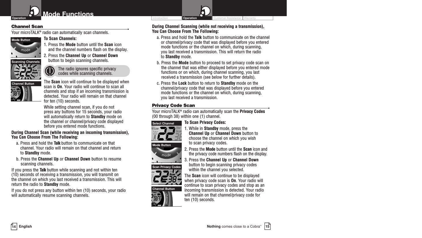 Customer Assistance WarrantyIntroduction15Nothing comes close to a Cobra™OperationDuring Channel Scanning (while not receiving a transmission), You Can Choose From The Following:a. Press and hold the Talk button to communicate on the channelor channel/privacy code that was displayed before you enteredmode functions or the channel on which, during scanning, you last received a transmission. This will return the radio to Standby mode.b. Press the Mode button to proceed to set privacy code scan onthe channel that was either displayed before you entered modefunctions or on which, during channel scanning, you lastreceived a transmission (see below for further details).c. Press the Lock button to return to Standby mode on thechannel/privacy code that was displayed before you enteredmode functions or the channel on which, during scanning, you last received a transmission.Privacy Code Scan •Your microTALK®radio can automatically scan the Privacy Codes(00 through 38) within one (1) channel.To  Scan Privacy Codes:1. While in Standby mode, press the Channel Up or Channel Down button tochoose the channel on which you wish to scan privacy codes.2. Press the Mode button until the Scan icon andthe privacy code numbers flash on the display.3. Press the Channel Up or Channel Downbutton to begin scanning privacy codes within the channel you selected.The Scan icon will continue to be displayed when privacy code scan is On. Your radio willcontinue to scan privacy codes and stop as anincoming transmission is detected. Your radiowill remain on that channel/privacy code for ten (10) seconds. 14 EnglishMode FunctionsChannel Scan •Your microTALK®radio can automatically scan channels.To  Scan Channels:1. Press the Mode button until the Scan icon and the channel numbers flash on the display.2. Press the Channel Up or Channel Downbutton to begin scanning channels.  The radio ignores specific privacy codes while scanning channels.The Scan icon will continue to be displayed whenscan is On. Your radio will continue to scan allchannels and stop if an incoming transmission isdetected. Your radio will remain on that channelfor ten (10) seconds. While setting channel scan, if you do not press any buttons for 15 seconds, your radio will automatically return to Standby mode on the channel or channel/privacy code displayedbefore you entered mode functions.During Channel Scan (while receiving an incoming transmission), You Can Choose From The Following:a. Press and hold the Talk button to communicate on thatchannel. Your radio will remain on that channel and return to Standby mode.b. Press the Channel Up or Channel Down button to resumescanning channels.If you press the Talk button while scanning and not within ten (10) seconds of receiving a transmission, you will transmit on the channel on which you last received a transmission. This willreturn the radio to Standby mode.If you do not press any button within ten (10) seconds, your radiowill automatically resume scanning channels. OperationChannel ButtonMode ButtonSelect ChannelScan Privacy CodesScanning ChannelsMode ButtonChannel Button