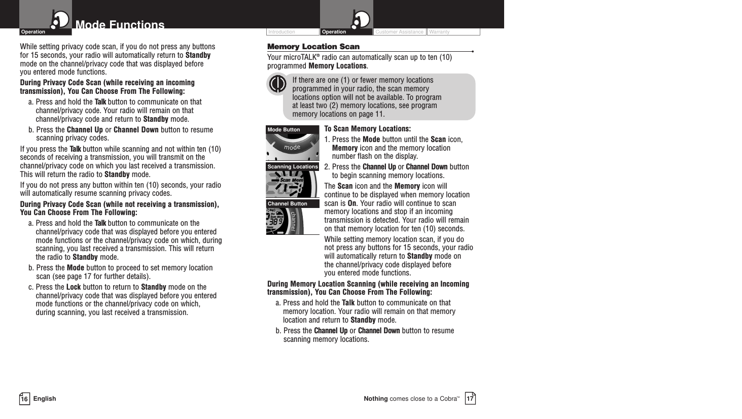 Memory Location Scan •Your microTALK®radio can automatically scan up to ten (10)programmed Memory Locations.If there are one (1) or fewer memory locationsprogrammed in your radio, the scan memory locations option will not be available. To program at least two (2) memory locations, see program memory locations on page 11.To  Scan Memory Locations:1. Press the Mode button until the Scan icon,Memory icon and the memory locationnumber flash on the display.2. Press the Channel Up or Channel Down buttonto begin scanning memory locations.The Scan icon and the Memory icon willcontinue to be displayed when memory locationscan is On. Your radio will continue to scanmemory locations and stop if an incomingtransmission is detected. Your radio will remainon that memory location for ten (10) seconds.While setting memory location scan, if you donot press any buttons for 15 seconds, your radiowill automatically return to Standby mode on the channel/privacy code displayed before you entered mode functions.During Memory Location Scanning (while receiving an Incomingtransmission), You Can Choose From The Following:a. Press and hold the Talk button to communicate on thatmemory location. Your radio will remain on that memorylocation and return to Standby mode.b. Press the Channel Up or Channel Down button to resumescanning memory locations.Customer Assistance WarrantyIntroduction17Nothing comes close to a Cobra™Operation16 EnglishMode FunctionsWhile setting privacy code scan, if you do not press any buttons for 15 seconds, your radio will automatically return to Standbymode on the channel/privacy code that was displayed before you entered mode functions. During Privacy Code Scan (while receiving an incomingtransmission), You Can Choose From The Following:a. Press and hold the Talk button to communicate on thatchannel/privacy code. Your radio will remain on thatchannel/privacy code and return to Standby mode.b. Press the Channel Up or Channel Down button to resumescanning privacy codes.If you press the Talk button while scanning and not within ten (10)seconds of receiving a transmission, you will transmit on thechannel/privacy code on which you last received a transmission.This will return the radio to Standby mode.If you do not press any button within ten (10) seconds, your radiowill automatically resume scanning privacy codes. During Privacy Code Scan (while not receiving a transmission), You Can Choose From The Following:a. Press and hold the Talk button to communicate on thechannel/privacy code that was displayed before you enteredmode functions or the channel/privacy code on which, duringscanning, you last received a transmission. This will return the radio to Standby mode.b. Press the Mode button to proceed to set memory locationscan (see page 17 for further details).c. Press the Lock button to return to Standby mode on thechannel/privacy code that was displayed before you enteredmode functions or the channel/privacy code on which, during scanning, you last received a transmission.OperationScanning LocationsMode ButtonChannel Button