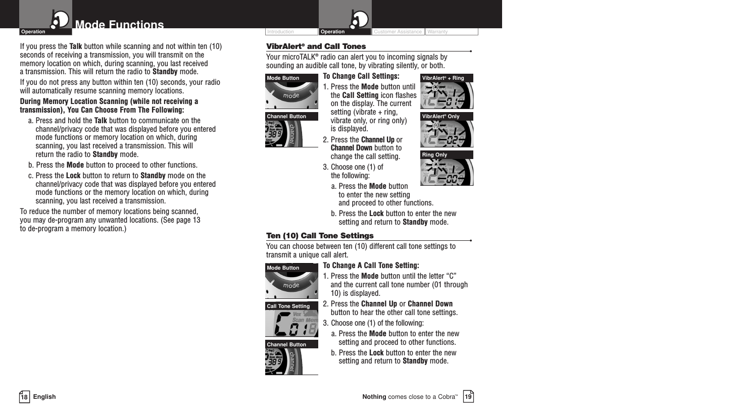Customer Assistance WarrantyIntroduction19Nothing comes close to a Cobra™Operation18 EnglishMode FunctionsIf you press the Talk button while scanning and not within ten (10)seconds of receiving a transmission, you will transmit on thememory location on which, during scanning, you last received a transmission. This will return the radio to Standby mode.If you do not press any button within ten (10) seconds, your radiowill automatically resume scanning memory locations. During Memory Location Scanning (while not receiving atransmission), You Can Choose From The Following:a. Press and hold the Talk button to communicate on thechannel/privacy code that was displayed before you enteredmode functions or memory location on which, duringscanning, you last received a transmission. This will return the radio to Standby mode.b. Press the Mode button to proceed to other functions.c. Press the Lock button to return to Standby mode on thechannel/privacy code that was displayed before you enteredmode functions or the memory location on which, duringscanning, you last received a transmission.To reduce the number of memory locations being scanned, you may de-program any unwanted locations. (See page 13 to de-program a memory location.)VibrAlert®and Call Tones •Your microTALK®radio can alert you to incoming signals bysounding an audible call tone, by vibrating silently, or both. To  Change Call Settings:1. Press the Mode button untilthe Call Setting icon flasheson the display. The currentsetting (vibrate + ring,vibrate only, or ring only) is displayed.2. Press the Channel Up orChannel Down button tochange the call setting.3. Choose one (1) of the following:a. Press the Mode button to enter the new setting and proceed to other functions.b. Press the Lock button to enter the newsetting and return to Standby mode.Ten (10) Call Tone Settings •You can choose between ten (10) different call tone settings totransmit a unique call alert. To  Change A Call Tone Setting:1. Press the Mode button until the letter “C” and the current call tone number (01 through10) is displayed.2. Press the Channel Up or Channel Downbutton to hear the other call tone settings.3. Choose one (1) of the following:a. Press the Mode button to enter the newsetting and proceed to other functions.b. Press the Lock button to enter the newsetting and return to Standby mode.OperationMode ButtonCall Tone SettingChannel ButtonMode Button VibrAlert®+ RingVibrAlert®OnlyRing OnlyChannel Button