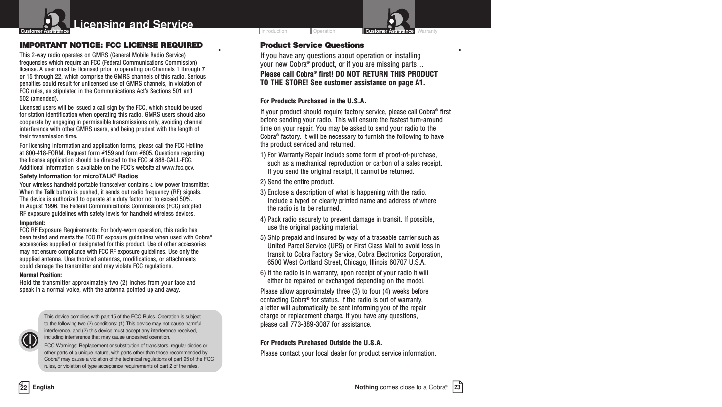Operation WarrantyIntroduction23Nothing comes close to a Cobra®Customer AssistanceProduct Service Questions •If you have any questions about operation or installing your new Cobra®product, or if you are missing parts… Please call Cobra®first! DO NOT RETURN THIS PRODUCTTO THE STORE! See customer assistance on page A1.For Products Purchased in the U.S.A.If your product should require factory service, please call Cobra®first before sending your radio. This will ensure the fastest turn-around time on your repair. You may be asked to send your radio to the Cobra®factory. It will be necessary to furnish the following to have the product serviced and returned.1) For Warranty Repair include some form of proof-of-purchase, such as a mechanical reproduction or carbon of a sales receipt. If you send the original receipt, it cannot be returned. 2) Send the entire product. 3) Enclose a description of what is happening with the radio. Include a typed or clearly printed name and address of where the radio is to be returned. 4) Pack radio securely to prevent damage in transit. If possible, use the original packing material. 5) Ship prepaid and insured by way of a traceable carrier such as United Parcel Service (UPS) or First Class Mail to avoid loss in transit to Cobra Factory Service, Cobra Electronics Corporation, 6500 West Cortland Street, Chicago, Illinois 60707 U.S.A. 6) If the radio is in warranty, upon receipt of your radio it will either be repaired or exchanged depending on the model. Please allow approximately three (3) to four (4) weeks before contacting Cobra®for status. If the radio is out of warranty, a letter will automatically be sent informing you of the repair charge or replacement charge. If you have any questions, please call 773-889-3087 for assistance.For Products Purchased Outside the U.S.A.Please contact your local dealer for product service information.EnglishLicensing and Service22Customer AssistanceIMPORTANT NOTICE: FCC LICENSE REQUIRED •This 2-way radio operates on GMRS (General Mobile Radio Service) frequencies which require an FCC (Federal Communications Commission)license. A user must be licensed prior to operating on Channels 1 through 7 or 15 through 22, which comprise the GMRS channels of this radio. Seriouspenalties could result for unlicensed use of GMRS channels, in violation of FCC rules, as stipulated in the Communications Act’s Sections 501 and 502 (amended). Licensed users will be issued a call sign by the FCC, which should be used for station identification when operating this radio. GMRS users should alsocooperate by engaging in permissible transmissions only, avoiding channelinterference with other GMRS users, and being prudent with the length of their transmission time. For licensing information and application forms, please call the FCC Hotline at 800-418-FORM. Request form #159 and form #605. Questions regarding the license application should be directed to the FCC at 888-CALL-FCC. Additional information is available on the FCC’s website at www.fcc.gov.Safety Information for microTALK®RadiosYour wireless handheld portable transceiver contains a low power transmitter.When the Talk button is pushed, it sends out radio frequency (RF) signals. The device is authorized to operate at a duty factor not to exceed 50%. In August 1996, the Federal Communications Commissions (FCC) adopted RF exposure guidelines with safety levels for handheld wireless devices. Important:FCC RF Exposure Requirements: For body-worn operation, this radio has been tested and meets the FCC RF exposure guidelines when used with Cobra®accessories supplied or designated for this product. Use of other accessories may not ensure compliance with FCC RF exposure guidelines. Use only thesupplied antenna. Unauthorized antennas, modifications, or attachments could damage the transmitter and may violate FCC regulations. Normal Position: Hold the transmitter approximately two (2) inches from your face and speak in a normal voice, with the antenna pointed up and away.This device complies with part 15 of the FCC Rules. Operation is subject to the following two (2) conditions: (1) This device may not cause harmfulinterference, and (2) this device must accept any interference received,including interference that may cause undesired operation.FCC Warnings: Replacement or substitution of transistors, regular diodes orother parts of a unique nature, with parts other than those recommended byCobra®may cause a violation of the technical regulations of part 95 of the FCCrules, or violation of type acceptance requirements of part 2 of the rules.