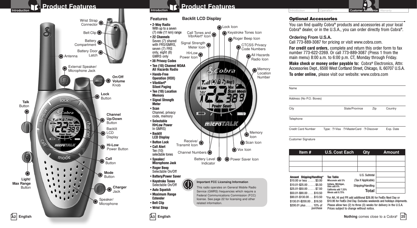 Operation WarrantyIntroduction Customer AssistanceBattery CompartmentBattery DoorLatchBelt ClipWrist StrapConnectorA3 EnglishProduct FeaturesA2 EnglishProduct FeaturesIntroductionBacklit LCD DisplayChannel Up/Down ButtonSpeaker/MicrophoneCall ButtonModeButtonAntennaLockButtonHi•LowPower ButtonExternal Speaker/Microphone JackLight/Max RangeButtonTalkButtonOn/OffVolume KnobChargerJackIntroductionBacklit LCD DisplayImportant FCC Licensing InformationThis radio operates on General Mobile RadioService (GMRS) frequencies which require aFederal Communications Commission (FCC)license. See page 22 for licensing and other related information.Features• 2-Way Radio With up to a seven (7) mile (11 km) range• 22 ChannelsSeven (7) shared with FRS/GMRS, seven (7) FRS only, eight (8) GMRS only•38 Privacy Codes• Ten (10) Channel NOAAAll Hazards Radio• Hands-Free Operation (VOX)• VibrAlert®Silent Paging• Ten (10) LocationMemory• Signal Strength Meter• ScanChannel, privacy code, memory• Selectable Hi•Low Power In GMRS)• Backlit LCD Display• Button Lock• Call Alert Ten (10) selectable tones• Speaker/Microphone Jack• Roger BeepSelectable On/Off• Battery/Power Saver• Keystroke TonesSelectable On/Off• Auto Squelch• Maximum RangeExtender•Belt Clip• Wrist StrapNameAddress (No P.O. Boxes)City State/Province Zip CountryTelephoneCredit Card Number         Type:  ❒Visa   ❒MasterCard   ❒Discover Exp. DateCustomer SignatureItem # U.S. Cost Each Qty AmountU.S. Subtotal(Tax if Applicable)Shipping/HandlingTotalAmount Shipping/Handling*$10.00 or less . . . . . $3.00$10.01-$25.00 . . . . . $5.50$25.01-$50.00 . . . . . $7.50$50.01-$90.00 . . . . $10.50$90.01-$130.00 . . . $13.50$130.01-$200.00 . . $16.50$200.01 plus . . . . . 10% ofpurchaseTax TableWisconsin add 5%Indiana, Michigan, Ohio add 6%California add 7.25%Illinois add 8.75% *For AK, HI and PR add additional $26.95 for FedEx Next Day or $10.95 for FedEx 2nd Day. Excludes weekends and holidays shipments.Please allow two (2) to three (3) weeks for delivery in the U.S.A. Prices subject to change without notice.Optional Accessories •You can find quality Cobra®products and accessories at your localCobra®dealer, or in the U.S.A., you can order directly from Cobra®.Ordering From U.S.A.Call 773-889-3087 for pricing or visit www.cobra.com.For credit card orders, complete and return this order form to faxnumber 773-622-2269. Or call 773-889-3087 (Press 1 from themain menu) 8:00 a.m. to 6:00 p.m. CT, Monday through Friday.Make check or money order payable to:  Cobra®Electronics, Attn:Accessories Dept., 6500 West Cortland Street, Chicago, IL 60707 U.S.A.To  order online, please visit our website: www.cobra.com25Nothing comes close to a Cobra®Receive/Transmit IconHi•Low Power IconLock IconKeystroke Tones IconCall Tones andVibrAlert®Icon Roger Beep IconSignal StrengthMeter IconBattery LevelIndicatorChannel NumbersPower Saver IconCTCSS Privacy Code NumbersScan IconVox IconMemory IconMemoryLocationNumberAll HazardsRadio Icon