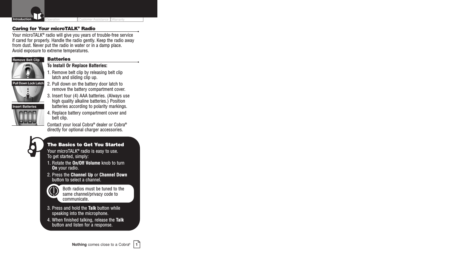 OperationCustomer AssistanceWarranty1Nothing comes close to a Cobra®IntroductionCaring for Your microTALK®Radio •Your microTALK®radio will give you years of trouble-free service if cared for properly. Handle the radio gently. Keep the radio awayfrom dust. Never put the radio in water or in a damp place. Avoid exposure to extreme temperatures.Batteries •To  Install Or Replace Batteries:1. Remove belt clip by releasing belt clip latch and sliding clip up.2. Pull down on the battery door latch to remove the battery compartment cover.3. Insert four (4) AAA batteries. (Always use high quality alkaline batteries.) Positionbatteries according to polarity markings.4. Replace battery compartment cover and belt clip.Contact your local Cobra®dealer or Cobra®directly for optional charger accessories.Insert BatteriesPull Down Lock LatchRemove Belt ClipThe Basics to Get You StartedYour microTALK®radio is easy to use. To get started, simply:1. Rotate the On/Off Volume knob to turn On your radio.2. Press the Channel Up or Channel Downbutton to select a channel.Both radios must be tuned to the same channel/privacy code tocommunicate.3. Press and hold the Talk button while speaking into the microphone.4. When finished talking, release the Talkbutton and listen for a response.