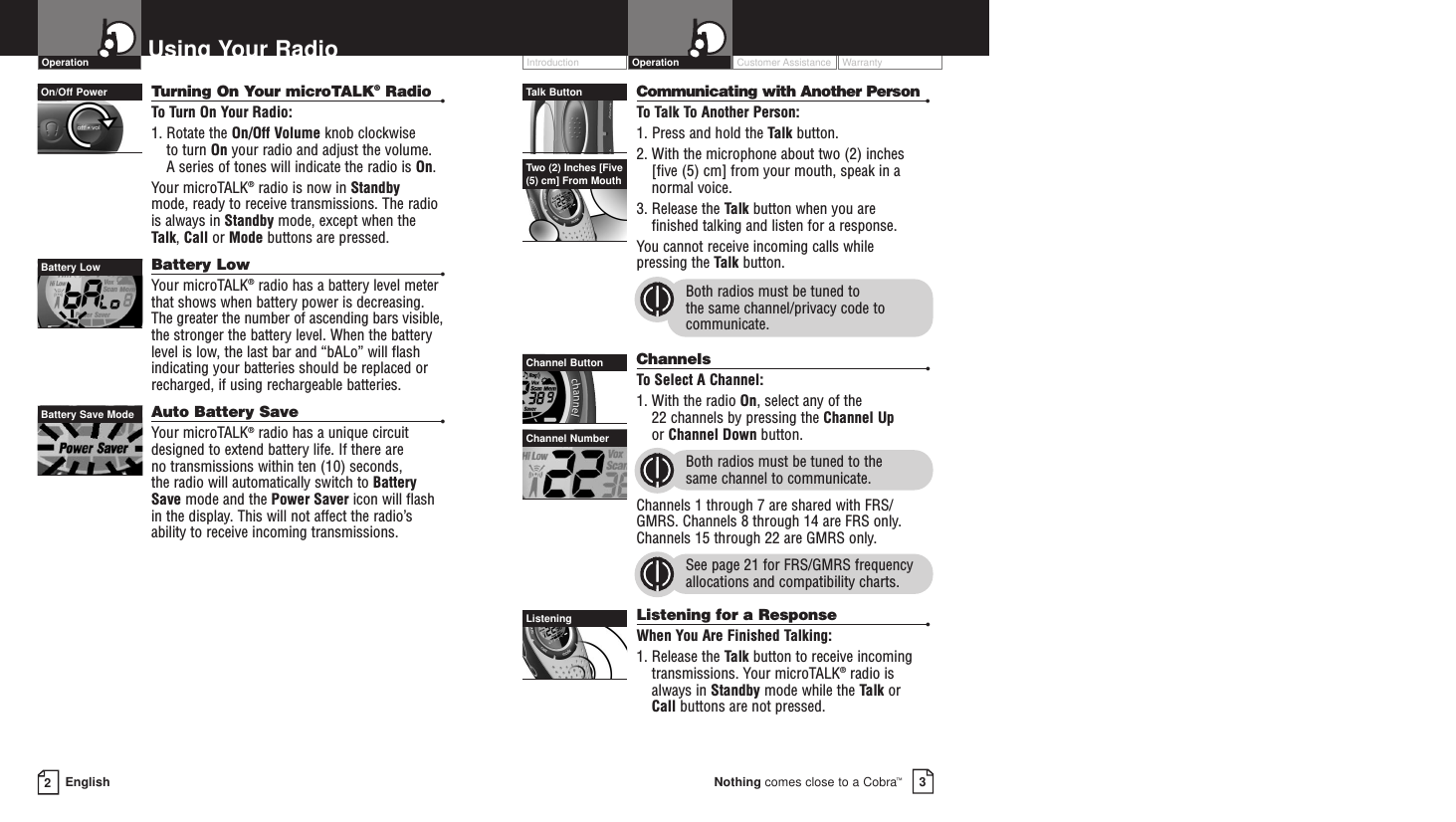 Customer Assistance WarrantyIntroduction3Nothing comes close to a Cobra™Operation2EnglishUsing Your RadioTurning On Your microTALK®Radio •To  Turn On Your Radio:1. Rotate the On/Off Volume knob clockwise to turn On your radio and adjust the volume. A series of tones will indicate the radio is On.Your microTALK®radio is now in Standby mode, ready to receive transmissions. The radiois always in Standby mode, except when theTalk, Call or Mode buttons are pressed.Battery Low •Your microTALK®radio has a battery level meterthat shows when battery power is decreasing.The greater the number of ascending bars visible,the stronger the battery level. When the batterylevel is low, the last bar and “bALo” will flashindicating your batteries should be replaced orrecharged, if using rechargeable batteries. Auto Battery Save •Your microTALK®radio has a unique circuitdesigned to extend battery life. If there are no transmissions within ten (10) seconds, the radio will automatically switch to BatterySave mode and the Power Saver icon will flashin the display. This will not affect the radio’sability to receive incoming transmissions.Communicating with Another Person •To  Talk To Another Person:1. Press and hold the Talk button.2. With the microphone about two (2) inches [five (5) cm] from your mouth, speak in anormal voice.3. Release the Talk button when you are finished talking and listen for a response.You cannot receive incoming calls while pressing the Talk button.Both radios must be tuned to the same channel/privacy code tocommunicate.Channels •To  Select A Channel:1. With the radio On, select any of the 22 channels by pressing the Channel Upor Channel Down button. Both radios must be tuned to the same channel to communicate.Channels 1 through 7 are shared with FRS/GMRS. Channels 8 through 14 are FRS only.Channels 15 through 22 are GMRS only.See page 21 for FRS/GMRS frequencyallocations and compatibility charts.Listening for a Response •When You Are Finished Talking:1. Release the Talk button to receive incomingtransmissions. Your microTALK®radio isalways in Standby mode while the Talk or Call buttons are not pressed.On/Off PowerBattery LowBattery Save ModeTalk ButtonChannel ButtonChannel NumberOperationTwo (2) Inches [Five(5) cm] From MouthListening