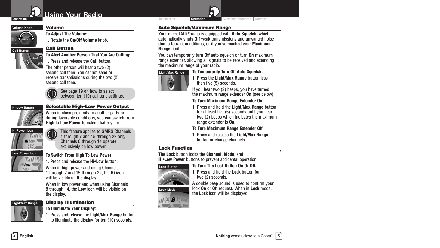 Customer Assistance WarrantyIntroduction5Nothing comes close to a Cobra™Operation4EnglishUsing Your RadioVolume •To  Adjust The Volume:1. Rotate the On/Off Volume knob.Call Button •To  Alert Another Person That You Are Calling:1. Press and release the Call button. The other person will hear a two (2) second call tone. You cannot send or receive transmissions during the two (2) second call tone.See page 19 on how to select between ten (10) call tone settings.Selectable High•Low Power Output •When in close proximity to another party orduring favorable conditions, you can switch fromHigh to Low Power to extend battery life.This feature applies to GMRS Channels 1 through 7 and 15 through 22 only.Channels 8 through 14 operateexclusively on low power.To  Switch From High To Low Power:1. Press and release the Hi•Low button. When in high power and using Channels 1 through 7 and 15 through 22, the Hi icon will be visible on the display.When in low power and when using Channels 8 through 14, the Low icon will be visible on the display. Display Illumination •To  Illuminate Your Display:1. Press and release the Light/Max Range buttonto illuminate the display for ten (10) seconds.Low Power IconHi Power IconOperationHi•Low ButtonAuto Squelch/Maximum Range •Your microTALK®radio is equipped with Auto Squelch, whichautomatically shuts Off weak transmissions and unwanted noisedue to terrain, conditions, or if you’ve reached your MaximumRange limit.You can temporarily turn Off auto squelch or turn On maximumrange extender, allowing all signals to be received and extending the maximum range of your radio.To  Temporarily Turn Off Auto Squelch:1. Press the Light/Max Range button less than five (5) seconds. If you hear two (2) beeps, you have turned the maximum range extender On (see below).To  Turn Maximum Range Extender On:1. Press and hold the Light/Max Range buttonfor at least five (5) seconds until you hear two (2) beeps which indicates the maximumrange extender is On.To  Turn Maximum Range Extender Off:1. Press and release the Light/Max Rangebutton or change channels.Lock Function •The Lock button locks the Channel, Mode, and Hi•Low Power buttons to prevent accidental operation. To  Turn The Lock Button On Or Off:1. Press and hold the Lock button for two (2) seconds.A double beep sound is used to confirm yourlock On or Off request. When in Lock mode, the Lock icon will be displayed.Light/Max RangeLight/Max RangeLock ButtonLock ModeVolume KnobCall Button