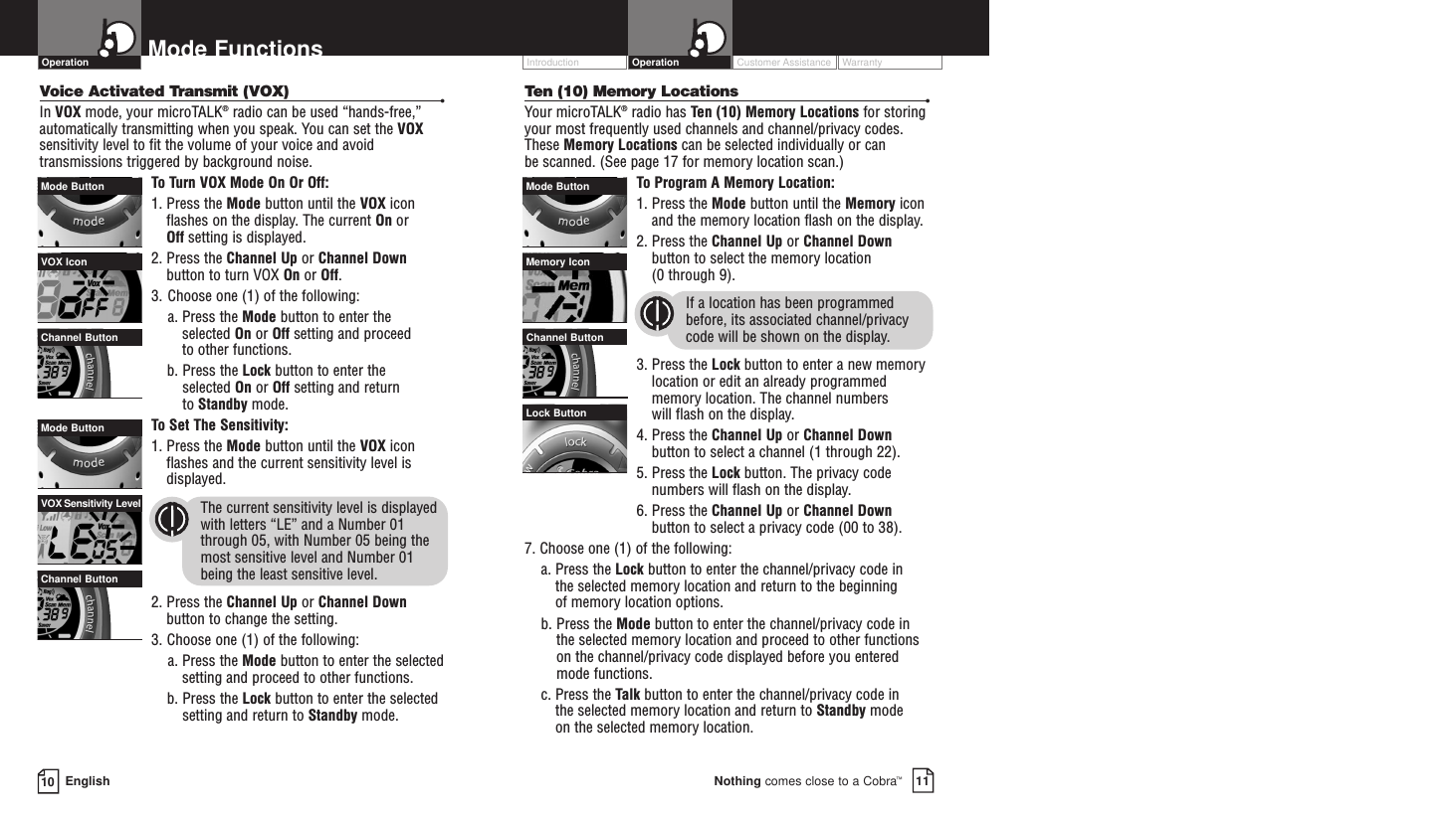 Customer Assistance WarrantyIntroduction OperationTen (10) Memory Locations •Your microTALK®radio has Ten (10) Memory Locations for storingyour most frequently used channels and channel/privacy codes.These Memory Locations can be selected individually or can be scanned. (See page 17 for memory location scan.)To  Program A Memory Location:1. Press the Mode button until the Memory iconand the memory location flash on the display.2. Press the Channel Up or Channel Downbutton to select the memory location (0 through 9).If a location has been programmedbefore, its associated channel/privacycode will be shown on the display.3. Press the Lock button to enter a new memorylocation or edit an already programmedmemory location. The channel numbers will flash on the display.4. Press the Channel Up or Channel Downbutton to select a channel (1 through 22).5. Press the Lock button. The privacy codenumbers will flash on the display.6. Press the Channel Up or Channel Downbutton to select a privacy code (00 to 38).7. Choose one (1) of the following:a. Press the Lock button to enter the channel/privacy code in the selected memory location and return to the beginning of memory location options. b. Press the Mode button to enter the channel/privacy code inthe selected memory location and proceed to other functionson the channel/privacy code displayed before you enteredmode functions.c. Press the Talk button to enter the channel/privacy code in the selected memory location and return to Standby modeon the selected memory location.10 EnglishMode FunctionsVoice Activated Transmit (VOX) •In VOX mode, your microTALK®radio can be used “hands-free,”automatically transmitting when you speak. You can set the VOXsensitivity level to fit the volume of your voice and avoidtransmissions triggered by background noise. To  Turn VOX Mode On Or Off:1. Press the Mode button until the VOX iconflashes on the display. The current On or Off setting is displayed.2. Press the Channel Up or Channel Downbutton to turn VOX On or Off.3. Choose one (1) of the following:a. Press the Mode button to enter the selected On or Off setting and proceed to other functions.  b. Press the Lock button to enter the selected On or Off setting and return to Standby mode. To  Set The Sensitivity:1. Press the Mode button until the VOX iconflashes and the current sensitivity level isdisplayed. The current sensitivity level is displayedwith letters “LE” and a Number 01through 05, with Number 05 being themost sensitive level and Number 01 being the least sensitive level.2. Press the Channel Up or Channel Downbutton to change the setting.3. Choose one (1) of the following:a. Press the Mode button to enter the selectedsetting and proceed to other functions.b. Press the Lock button to enter the selectedsetting and return to Standby mode.OperationLock ButtonMemory IconMode ButtonChannel ButtonVOX Sensitivity LevelMode ButtonChannel ButtonVOX IconMode ButtonChannel Button11Nothing comes close to a Cobra™