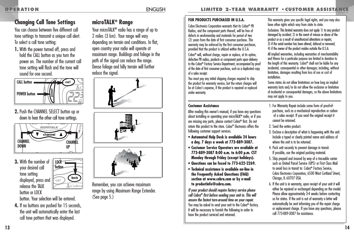 OPERATION LIMITED 2-YEAR WARRANTY •CUSTOMER ASSISTANCE14Customer AssistanceAfter reading this owner’s manual, if you have any questionsabout installing or operating your microTALK®radio, or if youare missing any parts, please contact Cobra®first. Do notreturn this product to the store. Cobra®Electronics offers thefollowing customer support services.•Automated Help Desk is available 24 hours a day, 7 days a week at 773-889-3087.•Customer Service Operators are available at773-889-3087 8:00 a.m. to 6:00 p.m. CSTMonday through Friday (except holidays).•Questions can be faxed to 773-622-2269.•Technical assistance is available on-line in the Frequently Asked Questions (FAQ) section at www.cobra.com or by e-mail to productinfo@cobra.com.If your product should require factory service please call Cobra®first before sending your unit in. This willensure the fastest turn-around time on your repair. You may be asked to send your unit to the Cobra®factory. It will be necessary to furnish the following in order to have the product serviced and returned.1. For Warranty Repair include some form of proof-of-purchase, such as a mechanical reproduction or carbonof a sales receipt. If you send the original receipt it cannot be returned.2. Send the entire product.3. Enclose a description of what is happening with the unit. Include a typed or clearly printed name and address of where the unit is to be returned.4. Pack unit securely to prevent damage in transit. If possible, use the original packing material.5. Ship prepaid and insured by way of a traceable carrier such as United Parcel Service (UPS) or First Class Mail to avoid loss in transit to: Cobra®Factory Service, Cobra Electronics Corporation,6500 West Cortland Street,Chicago, IL 60707 USA.6. If the unit is in warranty, upon receipt of your unit it will either be repaired or exchanged depending on the model. Please allow approximately 3-4 weeks before contacting us for status. If the unit is out of warranty a letter will automatically be sent informing you of the repair charge or replacement charge. If you have any questions, please call 773-889-3087 for assistance.FOR PRODUCTS PURCHASED IN U.S.A.Cobra Electronics Corporation warrants that its Cobra®PRRadios, and the component parts thereof, will be free of defects in workmanship and materials for period of two (2) years from the date of first consumer purchase. This warranty may be enforced by the first consumer purchaser, provided that the product is utilized within the U.S.A.Cobra®will, without charge, repair or replace, at its option, defective PR radios, products or component parts upon delivery to the Cobra®Factory Service Department, accompanied by proof of the date of first consumer purchase, such as a duplicated copyof a sales receipt.You must pay any initial shipping charges required to ship the product for warranty service, but the return charges willbe at Cobra&apos;s expense, if the product is repaired or replacedunder warranty.This warranty gives you specific legal rights, and you may alsohave other rights which vary from state to state.Exclusions: This limited warranty does not apply 1) to any productdamaged by accident; 2) in the event of misuse or abuse of theproduct or as a result of unauthorized alterations or repairs; 3) if the serial number has been altered, defaced or removed; 4) if the owner of the product resides outside the U.S.A. All implied warranties, including warranties of merchantabilityand fitness for a particular purpose are limited in duration to the length of this warranty. Cobra®shall not be liable for any incidental, consequential or other damages; including, withoutlimitation, damages resulting from loss of use or cost of installation.Some states do not allow limitations on how long an impliedwarranty lasts and/or do not allow the exclusion or limitation of incidental or consequential damages, so the above limitationsmay not apply to you.Changing Call Tone SettingsYou can choose between five different calltone settings to transmit a unique call alert. To select a call tone setting:1. With the power turned off, press and hold the CALL button as you turn thepower on. The number of the current calltone setting will flash and the tone willsound for one second.2. Push the CHANNEL SELECT button up ordown to hear the othercall tone settings.3. With the number ofyour desired calltone settingdisplayed, press andrelease the TALKbutton or LOCKbutton. Your selection will be entered.4. If no buttons are pushed for 15 seconds,the unit will automatically enter the lastcall tone pattern that was displayed.microTALK®RangeYour microTALK®radio has a range of up to 2 miles (3 km). Your range will varydepending on terrain and conditions. In flat,open country your radio will operate atmaximum range. Buildings and foliage in thepath of the signal can reduce the range.Dense foliage and hilly terrain will furtherreduce the signal.Remember, you can achieve maximum range by using Maximum Range Extender.(See page 5.)ENGLISH13CALL buttonPOWER buttonCHANNELUPCHANNELDOWNLOCKbutton