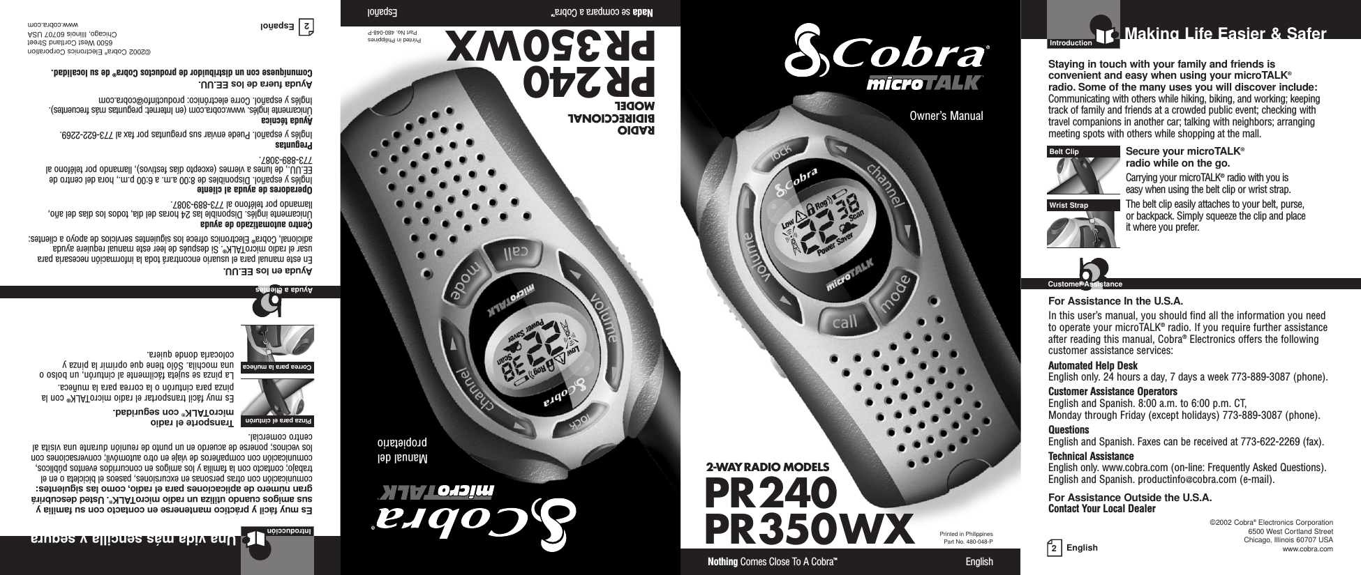 2EnglishMaking Life Easier &amp; SaferPR240PR350WX2-WAY RADIO MODELS Nothing Comes Close To A Cobra™EnglishOwner’s Manual IntroductionStaying in touch with your family and friends is convenient and easy when using your microTALK®radio. Some of the many uses you will discover include:Communicating with others while hiking, biking, and working; keepingtrack of family and friends at a crowded public event; checking withtravel companions in another car; talking with neighbors; arrangingmeeting spots with others while shopping at the mall.Secure your microTALK®radio while on the go.Carrying your microTALK®radio with you is easy when using the belt clip or wrist strap. The belt clip easily attaches to your belt, purse, or backpack. Simply squeeze the clip and place it where you prefer.For Assistance In the U.S.A.In this user’s manual, you should find all the information you needto operate your microTALK®radio. If you require further assistanceafter reading this manual, Cobra®Electronics offers the followingcustomer assistance services:Automated Help Desk English only. 24 hours a day, 7 days a week 773-889-3087 (phone). Customer Assistance OperatorsEnglish and Spanish. 8:00 a.m. to 6:00 p.m. CT, Monday through Friday (except holidays) 773-889-3087 (phone). QuestionsEnglish and Spanish. Faxes can be received at 773-622-2269 (fax). Technical AssistanceEnglish only. www.cobra.com (on-line: Frequently Asked Questions). English and Spanish. productinfo@cobra.com (e-mail).For Assistance Outside the U.S.A.Contact Your Local DealerBelt ClipWrist StrapCustomer Assistance©2002 Cobra®Electronics Corporation6500 West Cortland StreetChicago, Illinois 60707 USAwww.cobra.comPrinted in PhilippinesPart No. 480-048-PRADIO BIDIRECCIONAL MODELNada se compara a Cobra™EspañolManual delpropietarioPR240PR350WXPrinted in PhilippinesPart No. 480-048-P 2EspañolUna vida más sencilla y seguraIntroducciónEs muy fácil y práctico mantenerse en contacto con su familia ysus amigos cuando utiliza un radio microTALK®.Usted descubrirágran número de aplicaciones para el radio, como las siguientes:comunicación con otras personas en excursiones, paseos el bicicleta o en eltrabajo; contacto con la familia y los amigos en concurridos eventos públicos,comunicación con compañeros de viaje en otro automóvil; conversaciones conlos vecinos; ponerse de acuerdo en un punto de reunión durante una visita alcentro comercial.Transporte el radio microTALK®con seguridad.Es muy fácil transportar el radio microTALK®con lapinza para cinturón o la correa para la muñeca.La pinza se sujeta fácilmente al cinturón, un bolso ouna mochila. Sólo tiene que oprimir la pinza ycolocarla donde quiera.Ayuda en los EE.UU.En este manual para el usuario encontrará toda la información necesaria parausar el radio microTALK®. Si después de leer este manual requiere ayudaadicional, Cobra®Electronics ofrece los siguientes servicios de apoyo a clientes:Centro automatizado de ayudaÚnicamente inglés. Disponible las 24 horas del día, todos los días del año,llamando por teléfono al 773-889-3087.Operadores de ayuda al clienteInglés y español. Disponibles de 8:00 a.m. a 6:00 p.m., hora del centro deEE.UU., de lunes a viernes (excepto días festivos), llamando por teléfono al773-889-3087.PreguntasInglés y español. Puede enviar sus preguntas por fax al 773-622-2269.Ayuda técnicaÚnicamente inglés. www.cobra.com (en Internet: preguntas más frecuentes).Inglés y español. Corre electrónico: productinfo@cobra.comAyuda fuera de los EE.UU.Comuníquese con un distribuidor de productos Cobra®de su localidad.©2002 Cobra®Electronics Corporation6500 West Cortland StreetChicago, Illinois 60707 USAwww.cobra.comPinza para el cinturón Correa para la muñeca Ayuda a clientes