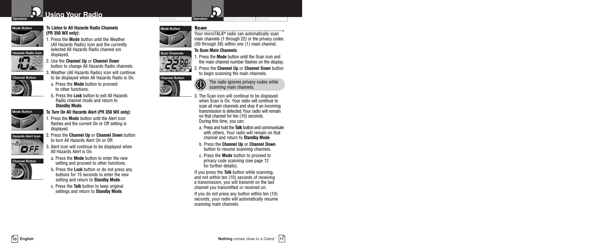 10 EnglishUsing Your Radio Customer Assistance WarrantyIntroduction11Nothing comes close to a Cobra™OperationOperationTo  Listen to All Hazards Radio Channels (PR 350 WX only):1. Press the Mode button until the Weather (All Hazards Radio) icon and the currently selected All Hazards Radio channel aredisplayed.2. Use the Channel Up or Channel Downbutton to change All Hazards Radio channels.3. Weather (All Hazards Radio) icon will continueto be displayed when All Hazards Radio is On.a. Press the Mode button to proceed to other functions.b. Press the Lock button to exit All HazardsRadio channel mode and return to Standby Mode.To  Turn On All Hazards Alert (PR 350 WX only):1. Press the Mode button until the Alert iconflashes and the current On or Off setting isdisplayed.2. Press the Channel Up or Channel Down buttonto turn All Hazards Alert On or Off.3. Alert icon will continue to be displayed whenAll Hazards Alert is On.a. Press the Mode button to enter the newsetting and proceed to other functions.b. Press the Lock button or do not press anybuttons for 15 seconds to enter the newsetting and return to Standby Mode.c. Press the Talk button to keep originalsettings and return to Standby Mode.Scan •Your microTALK®radio can automatically scanmain channels (1 through 22) or the privacy codes(00 through 38) within one (1) main channel.To  Scan Main Channels:1. Press the Mode button until the Scan icon andthe main channel number flashes on the display.2. Press the Channel Up or Channel Down buttonto begin scanning the main channels.  The radio ignores privacy codes whilescanning main channels.3. The Scan icon will continue to be displayedwhen Scan is On. Your radio will continue toscan all main channels and stop if an incomingtransmission is detected.Your radio will remainon that channel for ten (10) seconds. During this time, you can:a. Press and hold the Talk button and communicatewith others. Your radio will remain on thatchannel and return to Standby Mode.b. Press the Channel Up or Channel Downbutton to resume scanning channels.c. Press the Mode button to proceed toprivacy code scanning (see page 12 for further details).If you press the Talk button while scanning, and not within ten (10) seconds of receiving a transmission, you will transmit on the lastchannel you transmitted or received on.If you do not press any button within ten (10)seconds, your radio will automatically resumescanning main channels. Hazards Alert IconMode ButtonChannel ButtonMode ButtonChannel ButtonHazards Radio IconMode ButtonChannel ButtonScan Channels