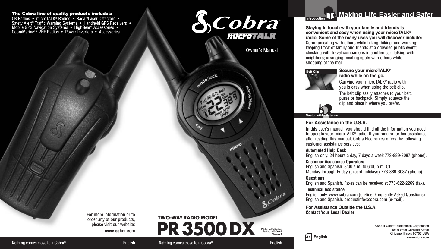 Nothing comes close to a Cobra®EnglishThe Cobra line of quality products includes:CB Radios  •  microTALK®Radios  •  Radar/Laser Detectors  •Safety Alert®Traffic Warning Systems  •  Handheld GPS Receivers  •Mobile GPS Navigation Systems  •  HighGear®Accessories  •CobraMarine™ VHF Radios  •  Power Inverters  •  AccessoriesFor more information or to order any of our products, please visit our website:www.cobra.comA1 EnglishMaking Life Easier and SaferOwner’s ManualNothing comes close to a Cobra®EnglishTWO-WAY RADIO MODEL PR 3500 DXPrinted in PhilippinesPart No. 000-000-PVersion AIntroductionStaying in touch with your family and friends is convenient and easy when using your microTALK®radio. Some of the many uses you will discover include:Communicating with others while hiking, biking, and working;keeping track of family and friends at a crowded public event;checking with travel companions in another car; talking withneighbors; arranging meeting spots with others while shopping at the mall.Secure your microTALK®radio while on the go.Carrying your microTALK®radio with you is easy when using the belt clip. The belt clip easily attaches to your belt, purse or backpack. Simply squeeze the clip and place it where you prefer.For Assistance in the U.S.A.In this user’s manual, you should find all the information you needto operate your microTALK®radio. If you require further assistanceafter reading this manual, Cobra Electronics offers the followingcustomer assistance services:Automated Help Desk English only. 24 hours a day, 7 days a week 773-889-3087 (phone). Customer Assistance OperatorsEnglish and Spanish. 8:00 a.m. to 6:00 p.m. CT, Monday through Friday (except holidays) 773-889-3087 (phone). QuestionsEnglish and Spanish. Faxes can be received at 773-622-2269 (fax). Technical AssistanceEnglish only. www.cobra.com (on-line: Frequently Asked Questions). English and Spanish. productinfo@cobra.com (e-mail).For Assistance Outside the U.S.A.Contact Your Local DealerBelt ClipCustomer Assistance©2004 Cobra®Electronics Corporation6500 West Cortland StreetChicago, Illinois 60707 USAwww.cobra.com