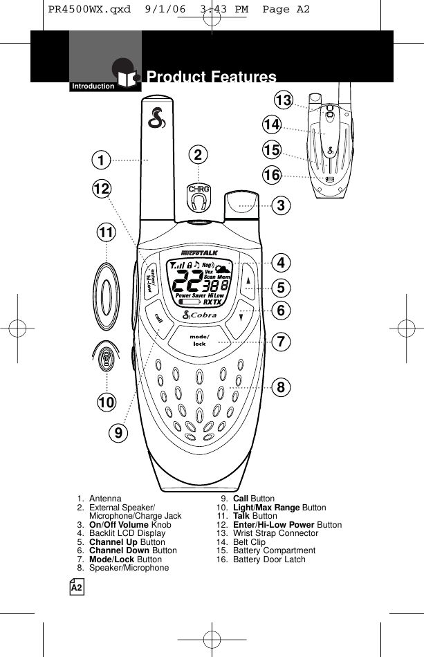 A2Product FeaturesIntroduction1238457610111291. Antenna2. External Speaker/Microphone/Charge Jack3. On/Off Volume Knob4. Backlit LCD Display5. Channel Up Button6. Channel Down Button7. Mode/Lock Button8. Speaker/Microphone9. Call Button10. Light/Max Range Button11. Talk Button12. Enter/Hi-Low Power Button13. Wrist Strap Connector14. Belt Clip15. Battery Compartment16. Battery Door Latch13141516PR4500WX.qxd  9/1/06  3:43 PM  Page A2