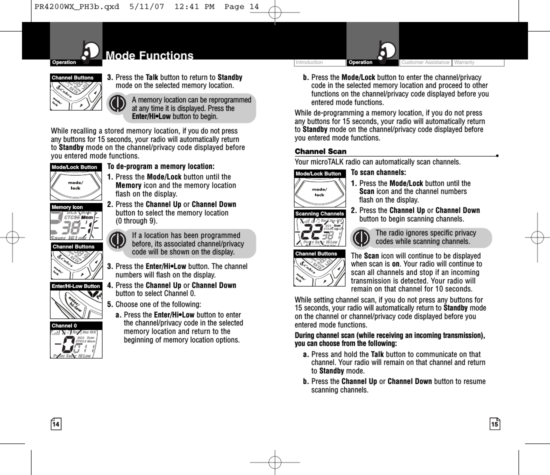 Intro Operation CustomerAssistanceWarrantyNoticeMain IconsSecondary IconsIntro Operation CustomerAssistanceWarrantyNoticeMain IconsSecondary IconsIntro Operation CustomerAssistanceWarrantyNoticeSecondary IconsCustomer Assistance WarrantyIntroduction15OperationIntro Operation CustomerAssistanceWarrantyNoticeMain IconsSecondary Iconsb. Press the Mode/Lock button to enter the channel/privacy code in the selected memory location and proceed to otherfunctions on the channel/privacy code displayed before youentered mode functions.While de-programming a memory location, if you do not press any buttons for 15 seconds, your radio will automatically return to Standby mode on the channel/privacy code displayed before you entered mode functions.Channel Scan •Your microTALK radio can automatically scan channels.To scan channels:1. Press the Mode/Lock button until the Scan icon and the channel numbers flash on the display.2. Press the Channel Up or Channel Downbutton to begin scanning channels.The radio ignores specific privacy codes while scanning channels.The Scan icon will continue to be displayed when scan is on.Your radio will continue to scan all channels and stop if an incomingtransmission is detected. Your radio will remain on that channel for 10 seconds.While setting channel scan, if you do not press any buttons for 15 seconds, your radio will automatically return to Standby modeon the channel or channel/privacy code displayed beforeyouentered mode functions.During channel scan (while receiving an incoming transmission), you can choose from the following:a. Press and hold the Talk button to communicate on thatchannel. Your radio will remain on that channel and return to Standby mode.b. Press the Channel Up or Channel Down button to resumescanning channels.14Mode Functions3. Press the Talk button to return to Standbymode on the selected memory location.Amemory location can be reprogrammedat any time it is displayed. Press theEnter/Hi•Low button to begin.While recalling a stored memory location, if you do not press any buttons for 15 seconds, your radio will automatically return to Standby mode on the channel/privacy code displayed beforeyou entered mode functions.To de-program a memory location:1. Press the Mode/Lock button until the Memory icon and the memory location flash on the display.2. Press the Channel Up or Channel Downbutton to select the memory location(0 through 9).If a location has been programmedbefore, its associated channel/privacycode will be shown on the display.3. Press the Enter/Hi•Low button. The channelnumbers will flash on the display.4. Press the Channel Up or Channel Downbutton to select Channel 0.5. Choose one of the following:a. Press the Enter/Hi•Low button to enter the channel/privacy code in the selectedmemorylocation and return to thebeginning of memory location options. OperationIntro Operation CustomerAssistanceWarrantyNoticeMain IconsSecondary IconsChannel ButtonsMemory IconEnter/Hi-Low ButtonChannel 0Channel ButtonsMode/Lock ButtonScanning ChannelsMode/Lock ButtonChannel ButtonsPR4200WX_PH3b.qxd  5/11/07  12:41 PM  Page 14