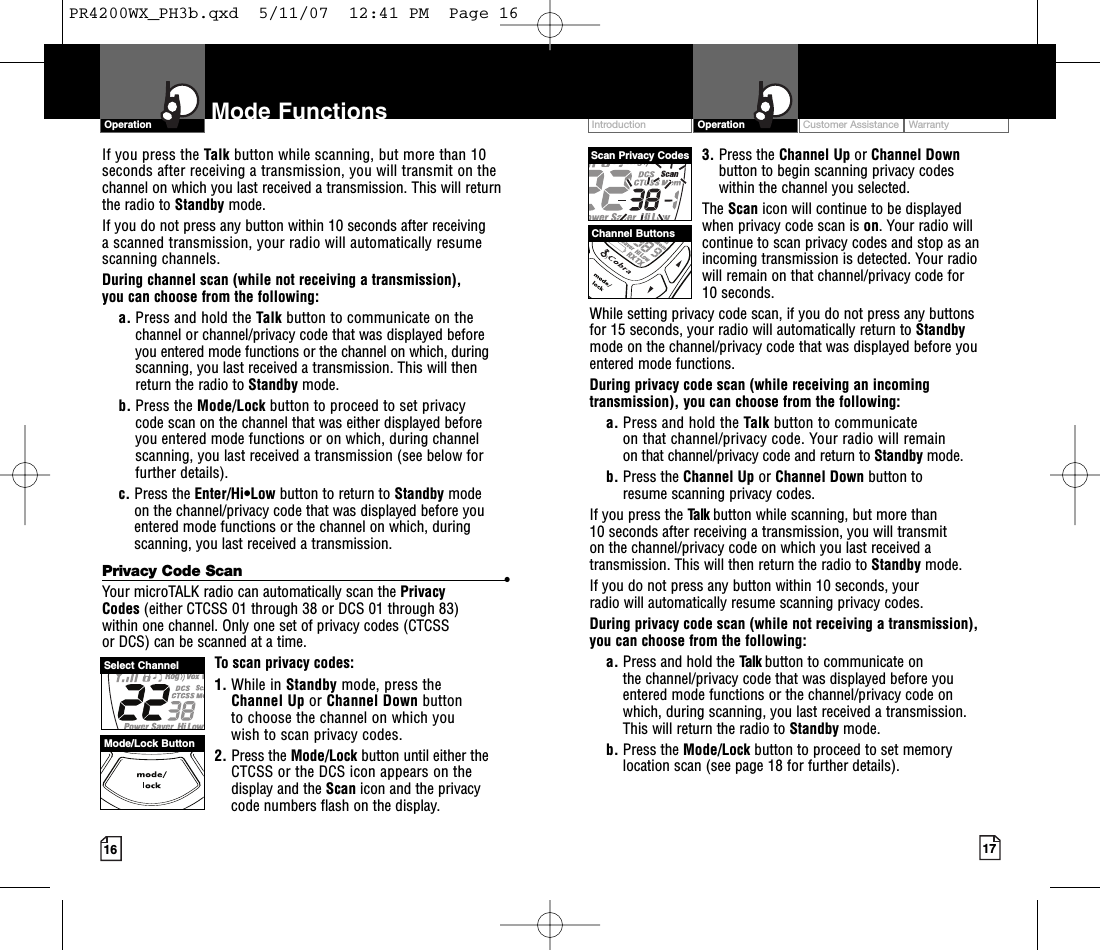 If you press the Talk button while scanning, but more than 10seconds after receiving a transmission, you will transmit on thechannel on which you last received a transmission. This will returnthe radio to Standby mode.If you do not press any button within 10 seconds after receiving ascanned transmission, your radio will automatically resumescanning channels.During channel scan (while not receiving a transmission), you can choose from the following:a. Press and hold the Talk button to communicate on thechannel or channel/privacy code that was displayed beforeyou entered mode functions or the channel on which, duringscanning, you last received a transmission. This will thenreturn the radio to Standby mode.b. Press the Mode/Lock button to proceed to set privacycode scan on the channel that was either displayed before you entered mode functions or on which, during channelscanning, you last received a transmission (see below forfurther details).c. Press the Enter/Hi•Low button to return to Standby modeon the channel/privacy code that was displayed beforeyouentered mode functions or the channel on which, duringscanning, you last received a transmission.Privacy Code Scan •Your microTALK radio can automatically scan the Privacy Codes (either CTCSS 01 through 38 or DCS 01 through 83) within one channel. Only one set of privacy codes (CTCSS or DCS) can be scanned at a time.To scan privacy codes:1. While in Standby mode, press the Channel Up or Channel Down button to choose the channel on which you wish to scan privacy codes.2. Press the Mode/Lock button until either theCTCSS or the DCS icon appears on the display and the Scan icon and the privacycode numbers flash on the display.3. Press the Channel Up or Channel Downbutton to begin scanning privacy codes within the channel you selected.The Scan icon will continue to be displayed when privacy code scan is on.Your radio willcontinue to scan privacy codes and stop as anincoming transmission is detected. Your radiowill remain on that channel/privacy code for 10 seconds. While setting privacy code scan, if you do not press any buttons for 15 seconds, your radio will automatically return to Standbymode on the channel/privacy code that was displayed before youentered mode functions. During privacy code scan (while receiving an incomingtransmission), you can choose from the following:a. Press and hold the Talk button to communicate on that channel/privacy code. Your radio will remain on that channel/privacy code and return to Standby mode.b. Press the Channel Up or Channel Down button to resume scanning privacy codes.If you press the Talk button while scanning, but more than 10 seconds after receiving a transmission, you will transmit on the channel/privacy code on which you last received atransmission. This will then return the radio to Standby mode.If you do not press any button within 10 seconds, your radio will automatically resume scanning privacy codes. During privacy code scan (while not receiving a transmission), you can choose from the following:a. Press and hold the Talk button to communicate on the channel/privacy code that was displayed beforeyouentered mode functions or the channel/privacy code on which, during scanning, you last received a transmission. This will return the radio to Standby mode.b. Press the Mode/Lock button to proceed to set memorylocation scan (see page 18 for further details).Customer Assistance WarrantyIntroduction17OperationIntro Operation CustomerAssistanceWarrantyNoticeMain IconsSecondary Icons16Mode FunctionsOperationIntro Operation CustomerAssistanceWarrantyNoticeMain IconsSecondary IconsScan Privacy CodesChannel ButtonsSelect ChannelMode/LockButtonPR4200WX_PH3b.qxd  5/11/07  12:41 PM  Page 16