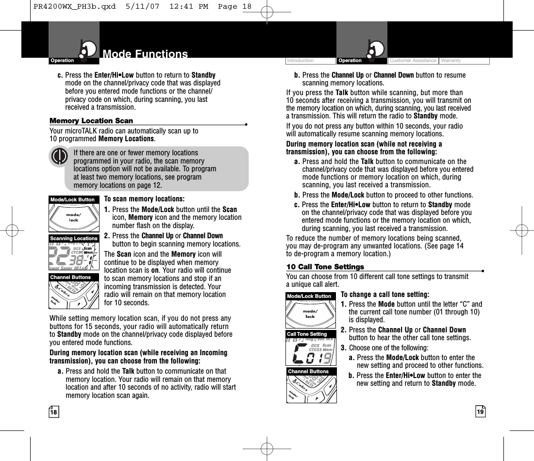 Intro Operation CustomerAssistanceWarrantyNoticeMain IconsSecondary IconsCustomer Assistance WarrantyIntroduction19OperationIntro Operation CustomerAssistanceWarrantyNoticeMain IconsSecondary Icons18Mode Functionsc. Press the Enter/Hi•Low button to return to Standby mode on the channel/privacy code that was displayed before you entered mode functions or the channel/privacy code on which, during scanning, you last received a transmission.Memory Location Scan •Your microTALK radio can automatically scan up to 10 programmed Memory Locations.If there are one or fewer memory locations programmed in your radio, the scan memory locations option will not be available. To program at least two memory locations, see program memory locations on page 12.To scan memory locations:1. Press the Mode/Lock button until the Scanicon, Memory icon and the memorylocationnumber flash on the display.2. Press the Channel Up or Channel Downbutton to begin scanning memory locations.The Scan icon and the Memory icon willcontinue to be displayed when memory location scan is on. Your radio will continue to scan memory locations and stop if anincoming transmission is detected. Your radio will remain on that memorylocation for 10 seconds.While setting memory location scan, if you do not press anybuttons for 15 seconds, your radio will automatically return to Standby mode on the channel/privacy code displayed beforeyou entered mode functions.During memory location scan (while receiving an Incomingtransmission), you can choose from the following:a. Press and hold the Talk button to communicate on thatmemory location. Your radio will remain on that memorylocation and after 10 seconds of no activity,radio will startmemory location scan again.b. Press the Channel Up or Channel Down button to resumescanning memory locations.If you press the Talk button while scanning, but more than10 seconds after receiving a transmission, you will transmit onthe memory location on which, during scanning, you last receivedatransmission. This will return the radio to Standby mode.If you do not press any button within 10 seconds, your radio will automatically resume scanning memory locations. During memory location scan (while not receiving atransmission), you can choose from the following:a. Press and hold the Talk button to communicate on thechannel/privacy code that was displayed before you enteredmode functions or memory location on which, duringscanning, you last received a transmission. b. Press the Mode/Lock button to proceed to other functions.c. Press the Enter/Hi•Low button to return to Standby modeon the channel/privacy code that was displayed before youentered mode functions or the memory location on which,during scanning, you last received a transmission.To reduce the number of memory locations being scanned, you may de-program any unwanted locations. (See page 14to de-program a memory location.)10 Call Tone Settings •You can choose from 10 different call tone settings to transmit aunique call alert. To change a call tone setting:1. Press the Mode button until the letter “C” andthe current call tone number (01 through 10)is displayed.2. Press the Channel Up or Channel Downbutton to hear the other call tone settings.3. Choose one of the following:a. Press the Mode/Lock button to enter thenew setting and proceed to other functions.b. Press the Enter/Hi•Low button to enter thenew setting and return to Standby mode.OperationIntro Operation CustomerAssistanceWarrantyNoticeMain IconsSecondary IconsScanning LocationsChannel ButtonsMode/Lock ButtonCall Tone SettingChannel ButtonsMode/Lock ButtonPR4200WX_PH3b.qxd  5/11/07  12:41 PM  Page 18