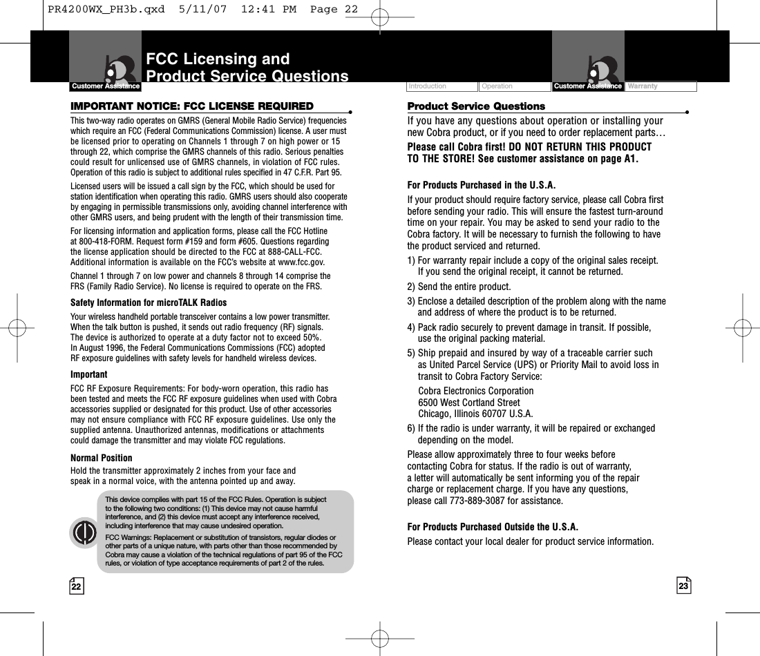 Introduction Operation23IMPORTANT NOTICE: FCC LICENSE REQUIRED •This two-way radio operates on GMRS (General Mobile Radio Service) frequencieswhich require an FCC (Federal Communications Commission) license. A user mustbe licensed prior to operating on Channels 1 through 7 on high power or 15through 22, which comprise the GMRS channels of this radio. Serious penaltiescould result for unlicensed use of GMRS channels, in violation of FCC rules.Operation of this radio is subject to additional rules specified in 47 C.F.R. Part 95.Licensed users will be issued a call sign by the FCC, which should be used forstation identification when operating this radio. GMRS users should also cooperateby engaging in permissible transmissions only, avoiding channel interference withother GMRS users, and being prudent with the length of their transmission time. For licensing information and application forms, please call the FCC Hotline at 800-418-FORM. Request form #159 and form #605. Questions regarding the license application should be directed to the FCC at 888-CALL-FCC. Additional information is available on the FCC’s website at www.fcc.gov.Channel 1 through 7 on low power and channels 8 through 14 comprise the FRS (Family Radio Service). No license is required to operate on the FRS.Safety Information for microTALK RadiosYour wireless handheld portable transceiver contains a low power transmitter. When the talk button is pushed, it sends out radio frequency (RF) signals. The device is authorized to operate at a duty factor not to exceed 50%. In August 1996, the Federal Communications Commissions (FCC) adopted RF exposure guidelines with safety levels for handheld wireless devices. ImportantFCC RF ExposureRequirements: For body-wornoperation, this radio hasbeen tested and meets the FCC RF exposure guidelines when used with Cobraaccessories supplied or designated for this product. Use of other accessories may not ensure compliance with FCC RF exposure guidelines. Use only thesupplied antenna. Unauthorized antennas, modifications or attachments could damage the transmitter and may violate FCC regulations. Normal PositionHold the transmitter approximately 2 inches from your face and speak in a normal voice, with the antenna pointed up and away.Intro Operation CustomerAssistanceWarrantyNoticen IconsS ondary IconsFCC Licensing and Product Service Questions 22Customer AssistanceProduct Service Questions •If you have any questions about operation or installing your new Cobra product, or if you need to order replacement parts… Please call Cobra first! DO NOT RETURN THIS PRODUCTTO THE STORE! See customer assistance on page A1.For Products Purchased in the U.S.A.If your product should require factory service, please call Cobra first before sending your radio. This will ensure the fastest turn-around time on your repair. You may be asked to send your radio to theCobra factory. It will be necessary to furnish the following to have the product serviced and returned.1) For warranty repair include a copy of the original sales receipt. If you send the original receipt, it cannot be returned. 2) Send the entire product. 3) Enclose a detailed description of the problem along with the nameand address of wherethe product is to be returned. 4) Pack radio securely to prevent damage in transit. If possible, use the original packing material. 5) Ship prepaid and insured by way of a traceable carrier suchas United Parcel Service (UPS) or Priority Mail to avoid loss in transit to Cobra Factory Service: Cobra Electronics Corporation 6500 West Cortland StreetChicago, Illinois 60707 U.S.A. 6) If the radio is under warranty, it will be repaired or exchangeddepending on the model. Please allow approximately three to four weeks before contacting Cobra for status. If the radio is out of warranty,aletter will automatically be sent informing you of the repair charge or replacement charge. If you have any questions, please call 773-889-3087 for assistance.For Products Purchased Outside the U.S.A.Please contact your local dealer for product service information.WarrantyIntro Operation CustomerAssistanceWarrantyNoticeMain IconsSecondary IconsCustomer AssistanceIntro Operation CustomerAssistanceWarrantyNoticeMain IconsSecondary IconsThis device complies with part 15 of the FCC Rules. Operation is subject to the following two conditions: (1) This device may not cause harmfulinterference, and (2) this device must accept any interference received,including interference that may cause undesired operation.FCC Warnings: Replacement or substitution of transistors, regular diodes orother parts of a unique nature, with parts other than those recommended byCobra may cause a violation of the technical regulations of part 95 of the FCCrules, or violation of type acceptance requirements of part 2 of the rules.PR4200WX_PH3b.qxd  5/11/07  12:41 PM  Page 22