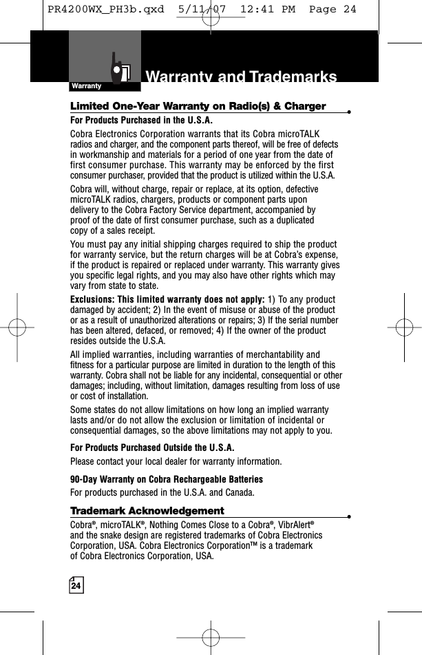 24Limited One-Year Warranty on Radio(s) &amp; Charger •For Products Purchased in the U.S.A.Cobra Electronics Corporation warrants that its Cobra microTALK radios and charger, and the component parts thereof, will be free of defects in workmanship and materials for a period of one year from the date of first consumer purchase. This warranty may be enforced by the firstconsumer purchaser, provided that the product is utilized within the U.S.A. Cobra will, without charge, repair or replace, at its option, defectivemicroTALK radios, chargers, products or component parts upon delivery to the Cobra Factory Service department, accompanied by proof of the date of first consumer purchase, such as a duplicated copy of a sales receipt. You must pay any initial shipping charges required to ship the product for warranty service, but the return charges will be at Cobra’s expense, if the product is repaired or replaced under warranty. This warranty givesyou specific legal rights, and you may also have other rights which mayvary from state to state.Exclusions: This limited warranty does not apply: 1) Toany productdamaged by accident; 2) In the event of misuse or abuse of the product or as a result of unauthorized alterations or repairs; 3) If the serial numberhas been altered, defaced, or removed; 4) If the owner of the productresides outside the U.S.A.All implied warranties, including warranties of merchantability andfitness for a particular purpose are limited in duration to the length of thiswarranty. Cobra shall not be liable for any incidental, consequential or otherdamages; including, without limitation, damages resulting from loss of use or cost of installation. Some states do not allow limitations on how long an implied warranty lasts and/or do not allow the exclusion or limitation of incidental orconsequential damages, so the above limitations may not apply to you.For Products Purchased Outside the U.S.A.Please contact your local dealer for warranty information.90-Day Warranty on Cobra Rechargeable BatteriesFor products purchased in the U.S.A. and Canada.Trademark Acknowledgement •Cobra®,microTALK®,Nothing Comes Close to a Cobra®, VibrAlert®and the snake design are registered trademarks of Cobra ElectronicsCorporation, USA. Cobra Electronics Corporation™ is a trademark of Cobra Electronics Corporation, USA.Operation CustomerAssistanceWarrantyNoticeWarranty Warranty and TrademarksPR4200WX_PH3b.qxd  5/11/07  12:41 PM  Page 24