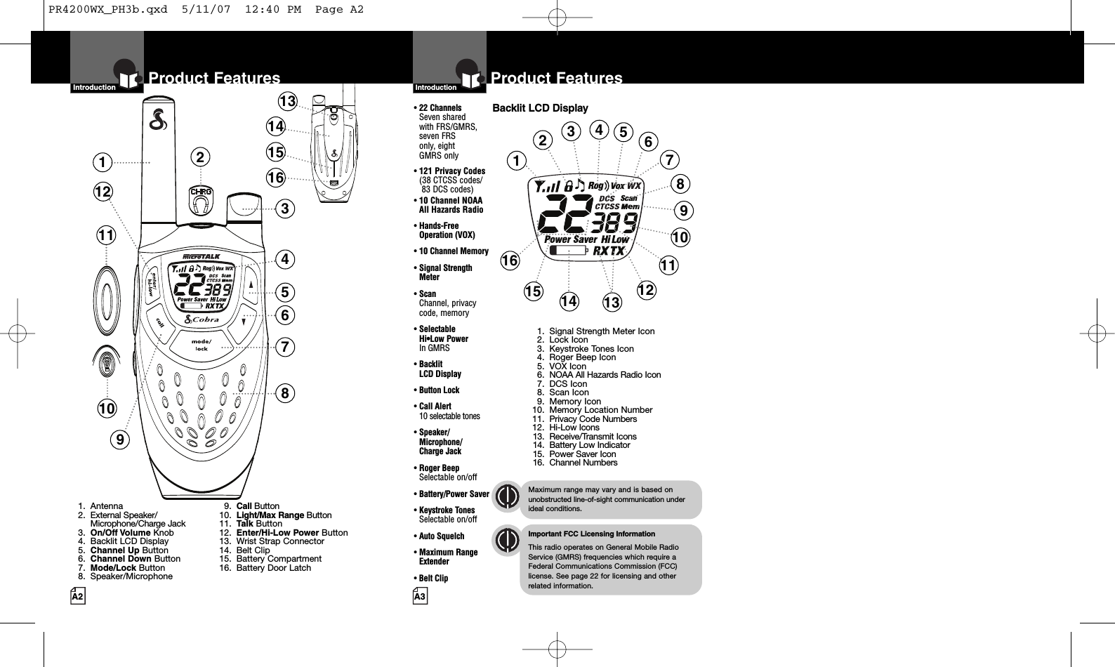 A3Product FeaturesA2Product FeaturesIntro Operation CustomerAssistanceWarrantyNoticeMain IconsSecondary IconsIntroductionIntro Operation CustomerAssistanceWarrantyNoticeMain IconsSecondary IconsIntroductionBacklit LCD Display•22 ChannelsSeven shared with FRS/GMRS, seven FRS only, eight  GMRS only•121 Privacy Codes(38 CTCSS codes/83 DCS codes)•10 Channel NOAA All Hazards Radio•Hands-Free Operation (VOX)•10 Channel Memory•Signal Strength Meter•ScanChannel, privacy code, memory•Selectable Hi•Low Power In GMRS•Backlit LCD Display•Button Lock•Call Alert 10 selectable tones•Speaker/Microphone/Charge Jack•Roger BeepSelectable on/off•Battery/Power Saver•Keystroke TonesSelectable on/off•Auto Squelch•Maximum RangeExtender•Belt Clip1238457610111291. Antenna2. External Speaker/Microphone/Charge Jack3. On/Off Volume Knob4. Backlit LCD Display5. Channel Up Button6. Channel Down Button7. Mode/Lock Button8. Speaker/Microphone9. Call Button10. Light/Max RangeButton11. Talk Button12. Enter/Hi-Low Power Button13. Wrist Strap Connector14. Belt Clip15. Battery Compartment16. Battery Door Latch1234691012141516 111358131415167Intro Operation CustomerAssistanceWarrantyNoticeMain IconsSecondary IconsImportant FCC Licensing InformationThis radio operates on General Mobile RadioService (GMRS) frequencies which require aFederal Communications Commission (FCC)license. See page 22 for licensing and other related information.Intro Operation CustomerAssistanceWarrantyNoticeMain IconsSecondary IconsMaximum range may vary and is based onunobstructed line-of-sight communication underideal conditions.1. Signal Strength Meter Icon2. Lock Icon3. Keystroke Tones Icon4. Roger Beep Icon5. VOX Icon6. NOAA All Hazards Radio Icon7. DCS Icon8. Scan Icon9. MemoryIcon10. Memory Location Number11. Privacy Code Numbers12. Hi-Low Icons13. Receive/Transmit Icons14. Battery Low Indicator15. Power Saver Icon16. Channel NumbersPR4200WX_PH3b.qxd  5/11/07  12:40 PM  Page A2
