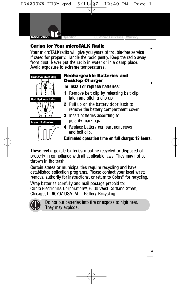 Intro Operation CustomerAssistanceWarrantyNoticeMain IconsSecondary IconsOperation Customer Assistance Warranty1Intro Operation CustomerAssistanceWarrantyNoticeMain IconsSecondary IconsIntroductionCaring for Your microTALK Radio •Your microTALK radio will give you years of trouble-free service if cared for properly. Handle the radio gently. Keep the radio awayfrom dust. Never put the radio in water or in a damp place. Avoid exposure to extreme temperatures.Rechargeable Batteries andDesktop Charger •To install or replace batteries:1. Remove belt clip by releasing belt clip latch and sliding clip up.2. Pull up on the battery door latch toremove the battery compartment cover.3. Insert batteries according to polarity markings.4. Replace battery compartment cover and belt clip.Estimated operation time on full charge: 12 hours.These rechargeable batteries must be recycled or disposed ofproperly in compliance with all applicable laws. They may not bethrown in the trash. Certain states or municipalities require recycling and haveestablished collection programs. Please contact your local wasteremoval authority for instructions, or return to Cobra®for recycling.Wrap batteries carefully and mail postage prepaid to: Cobra Electronics Corporation™,6500 West Cortland Street, Chicago, IL 60707 USA, Attn: Battery Recycling.Do not put batteries into fireor expose to high heat. They may explode.008bRemove Belt ClipPull Up Lock LatchInsertBatteriesPR4200WX_PH3b.qxd  5/11/07  12:40 PM  Page 1