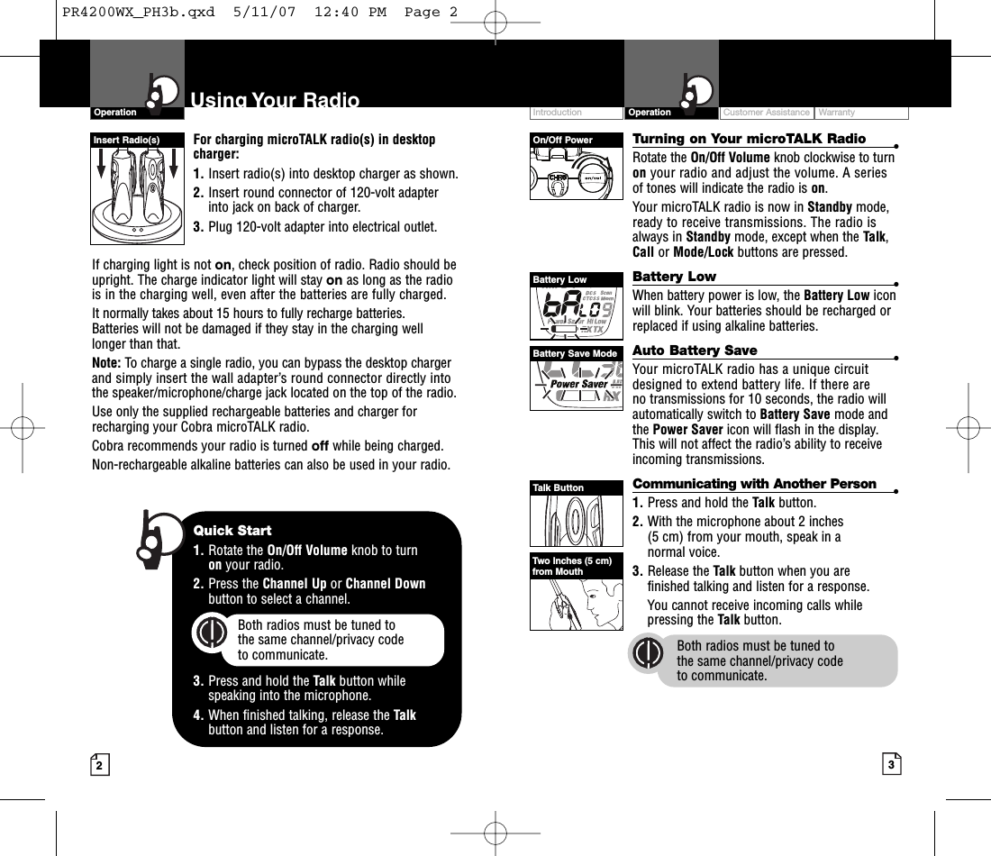 Intro Operation CustomerAssistanceWarrantyNoticeMain IconsSecondary IconsTurning on Your microTALK Radio •Rotate the On/Off Volume knob clockwise to turnon your radio and adjust the volume. A series of tones will indicate the radio is on.Your microTALK radio is now in Standby mode,ready to receive transmissions. The radio isalways in Standby mode, except when the Talk,Call or Mode/Lock buttons are pressed.Battery Low •When battery power is low, the Battery Low iconwill blink. Your batteries should be recharged orreplaced if using alkaline batteries. Auto Battery Save •Your microTALK radio has a unique circuitdesigned to extend battery life. If there are no transmissions for 10 seconds, the radio willautomatically switch to BatterySave mode andthe Power Saver icon will flash in the display.This will not affect the radio’s ability to receiveincoming transmissions.Communicating with Another Person •1. Press and hold the Talk button.2. With the microphone about 2 inches (5 cm) from your mouth, speak in a normal voice.3. Release the Talk button when you are finished talking and listen for a response.You cannot receive incoming calls while pressing the Talk button.Both radios must be tuned to the same channel/privacy code to communicate.Customer Assistance WarrantyIntroduction3OperationIntro Operation CustomerAssistanceWarrantyNoticeMain IconsSecondary Icons2Using Your RadioOperationIntro Operation CustomerAssistanceWarrantyNoticeMain IconsSecondary IconsFor charging microTALK radio(s) in desktopcharger:1. Insert radio(s) into desktop charger as shown. 2. Insert round connector of 120-volt adapterinto jack on back of charger.3. Plug 120-volt adapter into electrical outlet.If charging light is not on,check position of radio. Radio should beupright. The charge indicator light will stay on as long as the radiois in the charging well, even after the batteries are fully charged.It normally takes about 15 hours to fully recharge batteries. Batteries will not be damaged if they stay in the charging welllonger than that.  Note: To charge a single radio, you can bypass the desktop chargerand simply insert the wall adapter’s round connector directly intothe speaker/microphone/charge jack located on the top of the radio.Use only the supplied rechargeable batteries and charger forrecharging your Cobra microTALK radio.Cobra recommends your radio is turned off while being charged.Non-rechargeable alkaline batteries can also be used in your radio.Battery LowBattery Save ModeOn/Off PowerInsert Radio(s)Intro Operation CustomerAssistanceWarrantyNoticeMain IconsSecondary IconsQuick Start1. Rotate the On/Off Volume knob to turn on your radio.2. Press the Channel Up or Channel Downbutton to select a channel.Both radios must be tuned to the same channel/privacy code to communicate.3. Press and hold the Talk button while speaking into the microphone.4. When finished talking, release the Talkbutton and listen for a response.Intro Operation CustomerAssistanceWarrantyMain IconsSecondary IconsTwo Inches (5 cm)from MouthTalk ButtonPR4200WX_PH3b.qxd  5/11/07  12:40 PM  Page 2