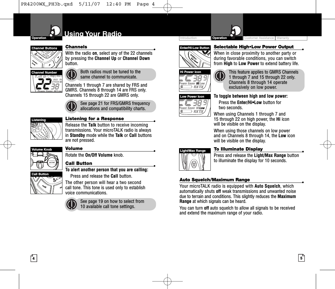 Intro Operation CustomerAssistanceWarrantyNoticeMain IconsSecondary IconsIntro Operation CustomerAssistanceWarrantyNoticeSecondary IconsIntro Operation CustomerAssistanceWarrantyNoticeMain IconsSecondary IconsIntro Operation CustomerAssistanceWarrantyNoticeMain IconsSecondary IconsCustomer Assistance WarrantyIntroduction5OperationIntro Operation CustomerAssistanceWarrantyNoticeMain IconsSecondary Icons4Using Your RadioOperationIntro Operation CustomerAssistanceWarrantyNoticeMain IconsSecondary IconsChannel NumberEnter/Hi-Low ButtonChannel ButtonsHi Power IconLowPower IconLight/Max RangeListeningChannels •With the radio on,select any of the 22 channelsby pressing the Channel Up or Channel Downbutton. Both radios must be tuned to the same channel to communicate.Channels 1 through 7 are shared by FRS andGMRS. Channels 8 through 14 are FRS only.Channels 15 through 22 are GMRS only.See page 21 for FRS/GMRS frequencyallocations and compatibility charts.Listening for a Response •Release the Talk button to receive incomingtransmissions. Your microTALK radio is alwaysin Standby mode while the Talk or Call buttonsare not pressed.Volume •Rotate the On/Off Volume knob.Call Button •Toalertanother person that you are calling:Press and release the Call button. The other person will hear a two secondcall tone. This tone is used only to establishvoice communications.See page 19 on how to select from 10 available call tone settings.Selectable High•Low Power Output •When in close proximity to another party orduring favorable conditions, you can switch from High to Low Power to extend battery life.This feature applies to GMRS Channels1through 7 and 15 through 22 only.Channels 8 through 14 operateexclusively on low power.To toggle between high and low power:Press the Enter/Hi•Low button for two seconds. When using Channels 1 through 7 and15 through 22 on high power, the Hi icon will be visible on the display.When using those channels on low power and on Channels 8 through 14, the Low icon will be visible on the display. To Illuminate Display  •Press and release the Light/Max Range button to illuminate the display for 10 seconds.Auto Squelch/Maximum Range •Your microTALK radio is equipped with Auto Squelch, whichautomatically shuts off weak transmissions and unwanted noise due to terrain and conditions. This slightly reduces the MaximumRange at which signals can be heard.You can turn off auto squelch to allow all signals to be received and extend the maximum range of your radio.Volume KnobCall ButtonPR4200WX_PH3b.qxd  5/11/07  12:40 PM  Page 4