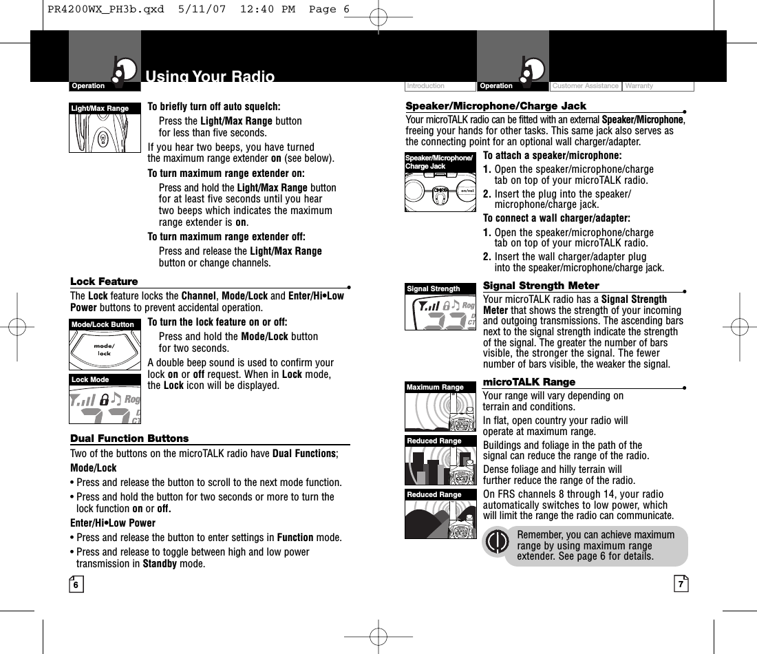 Intro Operation CustomerAssistanceWarrantyNoticeMain IconsSecondary IconsSpeaker/Microphone/Charge Jack •Your microTALK radio can be fitted with an external Speaker/Microphone,freeing your hands for other tasks. This same jack also serves asthe connecting point for an optional wall charger/adapter.To attach a speaker/microphone:1. Open the speaker/microphone/charge tab on top of your microTALK radio.2. Insert the plug into the speaker/microphone/charge jack.To connect a wall charger/adapter:1. Open the speaker/microphone/charge tab on top of your microTALK radio.2. Insert the wall charger/adapter plug into the speaker/microphone/charge jack.Signal Strength Meter •Your microTALK radio has a Signal StrengthMeter that shows the strength of your incomingand outgoing transmissions. The ascending barsnext to the signal strength indicate the strengthof the signal. The greater the number of barsvisible, the stronger the signal. The fewernumber of bars visible, the weaker the signal.microTALK Range •Your range will vary depending on terrain and conditions. In flat, open country your radio will operate at maximum range. Buildings and foliage in the path of the signal can reduce the range of the radio.Dense foliage and hilly terrain will further reduce the range of the radio.On FRS channels 8 through 14, your radioautomatically switches to low power, whichwill limit the range the radio can communicate.Remember,you can achieve maximumrange by using maximum rangeextender.See page 6 for details.To briefly turn off auto squelch:Press the Light/Max Range button for less than five seconds. If you hear two beeps, you have turned the maximum range extender on (see below).To turn maximum range extender on:Press and hold the Light/Max Range buttonfor at least five seconds until you hear two beeps which indicates the maximumrange extender is on.To turn maximum range extender off:Press and release the Light/Max Rangebutton or change channels.Lock Feature •The Lock feature locks the Channel,Mode/Lock and Enter/Hi•LowPower buttons to prevent accidental operation. To turn the lock feature on or off:Press and hold the Mode/Lock button for two seconds.Adouble beep sound is used to confirm yourlock on or off request. When in Lock mode, the Lock icon will be displayed.Dual Function ButtonsTwo of the buttons on the microTALK radio have Dual Functions;Mode/Lock•Press and release the button to scroll to the next mode function.•Press and hold the button for two seconds or more to turn thelock function on or off.Enter/Hi•Low Power•Press and release the button to enter settings in Function mode.•Press and release to toggle between high and low powertransmission in Standby mode.Customer Assistance WarrantyIntroduction7OperationIntro Operation CustomerAssistanceWarrantyNoticeMain IconsSecondary Icons6Using Your RadioOperationIntro Operation CustomerAssistanceWarrantyNoticeMain IconsSecondary IconsLight/Max RangeLock ModeSpeaker/Microphone/Charge JackSignal StrengthMode/Lock ButtonMaximum RangeReduced RangeReduced RangePR4200WX_PH3b.qxd  5/11/07  12:40 PM  Page 6